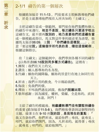 第   2-1/1 禱告的第一個層次
二
章    根據路加福音 11:1-13 ，門徒要求主耶穌教導他們禱
    告，於是主就教導他們現在人所共知的「主禱文」。
祈
求    主把這禱告當成一個範例，要門徒在他們集體和個人
    的禱告中來遵行，祂並不是說，每次禱告只要逐字唸出
    這禱告文，就不需再說別的，祂乃是要他們把這禱告當
    成一個模範或指引，馬太對這件事的描述更為清楚，根
    據馬太福音06:09，主說：「你們禱告這樣說…..」，注
    意「要這樣說」這幾個字所代表的是，隨從這個範例，
    根據這個指引。

      在「主禱文」這個範例中，我們學到各種不同的禱告
    ，(以弗所書06:18說到用多種方式禱告)，這裡有：
    1.團契：我們在天上的父。
    2.讚美：願人都尊祢的名為聖。
    3.代禱：願你的國降臨，願祢的旨意行在地上如同行在
          天上。
    4.祈求：我們日用的飲食，今日賜給我們。
    5.悔改：免我們的債。
    6.釋放：不叫我們遇見試探，救我們脫離凶惡.
    7.敬拜感謝：因為國度、權柄、榮耀，全是祢的，直到
             永遠，阿門！

     主給了禱告的模範後，祂繼續教導門徒有關堅持禱告
    的重要 (路加福音11:5-8 )，我們稍後會談到這個堅持的
    主題。接著主在 9-10 所說的話，是我現在的重點：「
    我又告訴你們，你們祈求，就給你們；尋找，就尋見；
    叩門，就給你們開門。因為，凡祈求的，就得著；尋找
    ，就尋見；叩門的，就給他開門。」
 