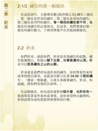 第   2-1/2 禱告的第一個層次
二
章    在這段話中，主教導有關 (我所稱之為) 禱告三層次
    ，第一層次是祈求的禱告；第二層次是尋找的禱告，
祈   第三層次是叩門的禱告。每一階段的禱告都不同，也
求   都是有效禱告的必要部分。在這章，我們會探討第一
    層次的禱告動力，下兩章將集中在其他兩個層次。




    2-2 祈求
     你們祈求，就給你們。祈求是有效禱告的起點，禱
    告就像爬山，你從山腳下出發，沿著路邁向山頂。祈
    求可以說是禱告之山的山腳。

     祈求就是我們所知道祈求的禱告，你針對某些東西
    或事情提出要求，這就是在腓立比書 04:06 所說的禱
    告：「應當一無掛慮，只要凡事藉著禱告、祈求，和
    感謝，將你們所要的告訴神。」

     在這個層次，你知道你要對神說什麼，也許你有一
    張清單寫著某些東西或事情，是你希望神去處理的，
    你很清楚知道你想從神那裡得到什麼。
 