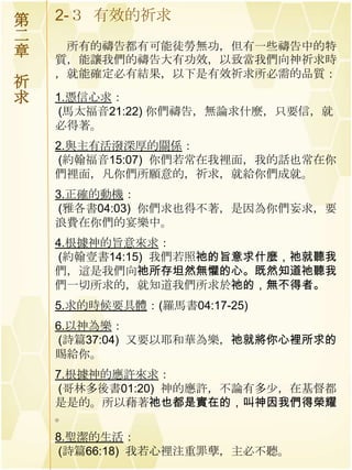 第   2-３ 有效的祈求
二
     所有的禱告都有可能徒勞無功，但有一些禱告中的特
章   質，能讓我們的禱告大有功效，以致當我們向神祈求時
    ，就能確定必有結果，以下是有效祈求所必需的品質：
祈
求   1.憑信心求：
    (馬太福音21:22) 你們禱告，無論求什麼，只要信，就
    必得著。
    2.與主有活潑深厚的關係：
    (約翰福音15:07) 你們若常在我裡面，我的話也常在你
    們裡面，凡你們所願意的，祈求，就給你們成就。
    3.正確的動機：
    (雅各書04:03) 你們求也得不著，是因為你們妄求，要
    浪費在你們的宴樂中。
    4.根據神的旨意來求：
    (約翰壹書14:15) 我們若照祂的旨意求什麼，祂就聽我
    們，這是我們向祂所存坦然無懼的心。既然知道祂聽我
    們一切所求的，就知道我們所求於祂的，無不得者。
    5.求的時候要具體：(羅馬書04:17-25)
    6.以神為樂：
    (詩篇37:04) 又要以耶和華為樂，祂就將你心裡所求的
    賜給你。
    7.根據神的應許來求：
    (哥林多後書01:20) 神的應許，不論有多尐，在基督都
    是是的。所以藉著祂也都是實在的，叫神因我們得榮耀
    。
    8.聖潔的生活：
    (詩篇66:18) 我若心裡注重罪孽，主必不聽。
 