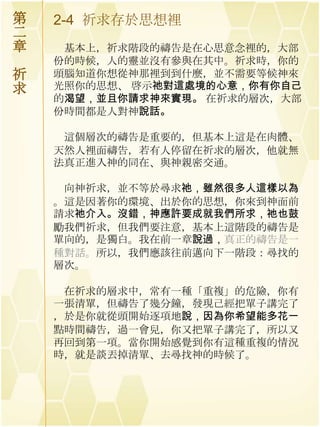 第   2-4 祈求存於思想裡
二
章    基本上，祈求階段的禱告是在心思意念裡的，大部
    份的時候，人的靈並沒有參與在其中。祈求時，你的
祈   頭腦知道你想從神那裡到到什麼，並不需要等候神來
求   光照你的思想、 啓示祂對這處境的心意，你有你自己
    的渴望，並且你請求神來實現。 在祈求的層次，大部
    份時間都是人對神說話。

     這個層次的禱告是重要的，但基本上這是在肉體、
    天然人裡面禱告，若有人停留在祈求的層次，他就無
    法真正進入神的同在、與神親密交通。

     向神祈求，並不等於尋求祂，雖然很多人這樣以為
    。這是因著你的環境、出於你的思想，你來到神面前
    請求祂介入。沒錯，神應許要成就我們所求，祂也鼓
    勵我們祈求，但我們要注意，基本上這階段的禱告是
    單向的，是獨白。我在前一章說過，真正的禱告是一
    種對話。所以，我們應該往前邁向下一階段：尋找的
    層次。

     在祈求的層求中，常有一種「重複」的危險，你有
    一張清單，但禱告了幾分鐘，發現己經把單子講完了
    ，於是你就從頭開始逐項地說，因為你希望能多花一
    點時間禱告，過一會兒，你又把單子講完了，所以又
    再回到第一項。當你開始感覺到你有這種重複的情況
    時，就是談丟掉清單、去尋找神的時候了。
 