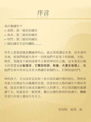 序言

為什麼禱告？
-- 求問：第一層次的禱告
-- 尋求：第二層次的禱告
-- 叩門：第三層次的禱告
-- 強壯禱告生活的攔阻…….

若有人想要認識及觸碰神的心，就必須要讀這本書。這本書的
見地，使我們跨越生命中一切使我們不結果子的障礙、失敗、
挫折、荒廢及不能到達那令人敬畏神同在之處。這本書是以極
大的智慧及敏銳寫成，它幫助牧師、教會、夫妻及每個人，在
他們生命中尚末完全有火熱禱告彰顯的人，打開祝福的門。

神的孩子，天父沒有忘記你！你目前在禱告裡的掙扎，將使你
有能力在裡面生出屬靈的美德。而當你在火熱的禱告中開始突
破，就是在積存以後成為屬神巨人的潛力。所以我鼓勵你繼續
讀下去，你就是在一個真實、難以忘懷的與神的相遇中，祂的
旨意行在地上應如行在天上。



                  朱利斯．彼得．區
 