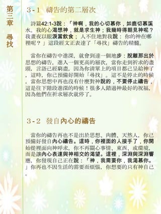 第   ３-１ 禱告的第二層次
三
章    詩篇42:1-3說：「神啊，我的心切慕你，如鹿切慕溪
    水。我的心渴想神，就是求生神；我幾時得朝見神呢？
尋   我畫夜以眼淚當飲食； 人不住地對我說： 你的神在哪
找   裡呢？ 」這段經文正表達了「尋找」禱告的精髓。

     當你在禱告中進深，就會到達一個地步：脫離那出於
    思想的禱告，進入一個更高的層次，當你走到祈求的盡
    頭，言語己經窮盡，因為你清單上的項目都己呈給神了
    ，這時，你己預備好開始「尋找」。這不是停止的時候
    ，當你思想中再也沒有什麼對神說的，不要停止禱告，
    這是往下階段進深的時候！很多人錯過神最好的祝福，
    因為他們在祈求層次就停了。




    ３-２ 發自內心的禱告
     當你的禱告再也不是出於思想、肉體、天然人，你己
    預備好發自內心禱告。這時，你裡面的人接手了，你開
    始從裡面向神呼求，你不再關心事情、東西、或環境，
    而是讓內心表達與神相交的渴望。這裡，深淵與深淵響
    應，你發現自己正在說：「神，我需要你，我渴慕你。
    」你再也不因生活的需要而煩惱，你想要的只有神自己
    。
 