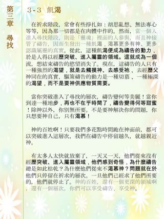 第   ３-３ 飢渴
三
章    在祈求階段，常會有些掙扎如：胡思亂想、無法專心
    等等，因為那一切都是在肉體中作的。然而，當一個人
尋   進入尋找階段，則是「靈魂」裡面的人參與，而且神接
找   管了禱告，因而生發出一種飢渴，渴慕更多有神、更多
    認識屬靈的真實。從此，這種飢渴便成為禱告的動力，
    於是人得以經歷突破、進入屬靈的領域。這就成為一個
    流，想結束禱告的慾望消失了。現在，這禱告的人只有
    一種強烈的渴望，就是去觸摸神、去感受祂 、去經歷父
    神同在的真實，驅策禱告的動力是一種切慕 、一種極深
    的渴望，而不是要神供應物質需要。

     當你突破進入了尋找的層次，禱告變何等美麗！當你
    到達一種地步，再也不在乎時間了，禱告變得何等甜蜜
    ！除神以外，你別無所要。不是要神解決你的問題，你
    只想要神自己，只有渴慕！

     神的百姓啊！只要我們多花點時間跪在神面前，都可
    以突破進入這層次，我們在禱告中停留越久，就越親近
    神。

     有太多人太快就放棄了，一天又一天，他們從來沒有
    經歷突破、進入屬靈領域，他們感到奇怪，為什麼禱告
    總是如此枯乾？為什麼他們從來不渴慕神？問題就在於
    他們只停留在祈求的層次。一旦他們己經求了他們所要
    的，他們就停止了。神的百姓，還有一個更深的領域啊
    ，還有一個層次，你們可以享受禱告、享受神。
 