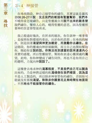 第   ３-４ 神接管
三
章    在尋找階段，神自己接管你的禱告。其實這就是羅馬
    書08:26-27所說：況且我們的軟弱有聖靈幫助，我們本
尋   不曉得當怎樣禱告，只是聖靈親自用說不出來的歎息替
找   我們禱告。鑒察人心的，曉得聖靈的意思，因為聖靈照
    著神的旨意替聖徒所求。

     我己提過好幾次，在祈求的層次，你告訴神一堆事情
    ，是按照你對環境的看法，出於你的思想；在尋找的層
    次，則是因著渴望與神更加親密，而激勵你去禱告。在
    這階段，你的靈魂向神舒展敞開，而主自己也開始幫助
    你，賜給你當說的話。你無法找到適當的話來達達內心
    真實的感覺，所以聖靈接管、幫助你表達心靈深處的渴
    望。此時，你和神變成了禱告同伴，再也不是你用自己
    的聰明、力氣向神說話了。

     這種會去尋求神的渴慕程度，不是我們自己可以製造
    出來的。乃是神將這樣的飢渴傾倒在我們裡面，因為這
    不是人工製造的，所以除非神掌管你的禱告，否則你可
    能就沒有那種渴望。除除非你願意花足夠時間在衪面前
    ，不然祂也不能接管你的禱告。
 