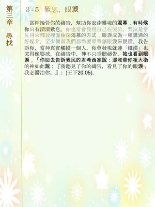 第   ３-５ 歎息、眼淚
三
章    當神接管你的禱告，幫助你表達靈魂的渴幕，有時候
    你只有深深歎息。你也常會發現自己在哭泣，哭泣是常
尋   見用來釋放裡面極深渴慕的方式，眼淚成為一種溝通的
找   好媒介，至尐偶而我們都需要單單讓眼淚來說話。我告
    訴你，當神真實觸摸一個人，你會發現就連「鐵漢」也
    哭得像嬰孩。在禱告中，神不只垂聽禱告，祂也看到眼
    淚，「你回去告訴我民的君希西家說：耶和華你祖大衛
    的神如此說：『我聽見了你的禱告，看見了你的眼淚，
    我必醫治你。』」(王下20:05)。
 