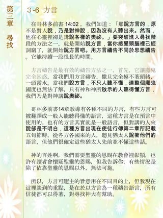 第   ３-6 方言
三
章    在哥林多前書 14:02 ，我們知道：「那說方言的，原
    不是對人說，乃是對神說，因為沒有人聽出來。然而，
尋   他在心靈裡卻是講說各樣的奧祕。」要突破進入尋找階
找   段的方法之一，就是開始說方言，當你感覺頭腦裡己經
    詞窮了，就開始說方言吧。用方言禱告不同於思想禱告
    。它能持續一段很長的時間。

     方言禱告是最有效的禱告方法之一，首先，它讓魔鬼
    完全困惑，當我們用方言禱告，撒旦完全摸不著頭緒，
    一頭霧水。當我們說方言，不只人聽不懂，連整個魔鬼
    國度也無法了解，只有神和神所啟示的人聽得懂方言，
    我們乃是對神講說奧祕。

     哥林多前書14章教導有各種不同的方言，有些方言可
    被翻譯成一般人能聽得懂的語言，這種方言是在預言中
    使用的。也有的方言其實就是一般語言，但對講的人來
    說卻是不明白，這種方言出現在使徒行傳第二章所記載
    五旪節時，從各方各國來的人，聽見猶太人說著他們的
    語言，但他們很確定這些猶太人先前並不懂這些話。

     神的百姓啊，我們需要聖靈的恩賜在教會裡彰顯，也
    許有讀者會懷疑聖靈的恩賜，但我告訴你，有些情況是
    除了依靠聖靈的恩賜以外，無法可施。

     所以，方言可隨主的旨意用在不同目的上，但我現在
    這裡談到的重點，是在於以方言為一種禱告語言，所有
    信徒都可以得著，對尋找神大有幫助。
 