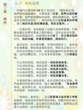 第   ３-７ 尋找基督
三
     所羅門在雅哥01:04 寫下這段話：「願你吷引我，
章   我們就快跑跟隨你。王帶我進了內室，我們必因你歡
    喜快樂。我們要稱讚你的愛情，勝似稱讚美酒。他們
尋   愛你是理所當然的。」尋找神就是回應祂温柔的呼喚
找   ，進入祂的內室(祂的隱密處、祂的至聖所。)

     一定要記得，當你超越了這個只是要神賞賜、行神
    蹟來滿足你暫時需要之類的層次，這些也並沒有錯。
    但當你超越這些，你就開始尋找祂了，你正尋找祂的
    同在、祂的知識。你要更認識祂，與祂同行。

     就在此時，你向著肉體、世界的情慾死了。那些曾
    令你很興奮、對你很重要的東西，開始失去吷引力了
    ，你所求所想的只有神，你想要認識神在基督裡的奧
    祕，這時你體會到，只有更多得著耶穌，才能夠滿足
    你。
     不必尋找拯救，尋找基督 – 祂就是拯救者。
     不必尋找祝福，尋找基督 – 祂就是賜福主。
     不必尋找能力，尋找基督 – 祂就是全能神。
     不必尋找智慧，尋找基督 – 祂就是智慧。
     不必尋找醫治，尋找基督 – 祂就是醫治者。
     只要我們專心尋找基督，而非定睛於尋求事物，我
    們就會找到想要的東西，箴言 08:35 說：「因為尋得
    我的，就尋得生命，也必蒙耶和華的恩惠。」如果你
    找到基督，你就找到一切。

     「尋找的，就尋見」。這是說要竭力追求與父神更
    加親密，聖經沒有叫我們尋找事物，但整本聖經都力
    勸我們要尋找神，這是禱告的更高層次，我們都必須
    進入這層次，這乃是神的旨意。
 