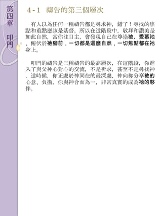 第   ４-１ 禱告的第三個層次
四
章    有人以為任何一種禱告都是尋求神，錯了！尋找的焦
    點和重點應該是基督。所以在這階段中，敬拜和讚美是
叩   如此自然，當你注目主，會發現自己在尊崇祂、愛慕祂
門   、俯伏於祂腳前，一切都是這麼自然，一切焦點都在祂
    身上。

     叩門的禱告是三種禱告的最高層次，在這階段，你進
    入了與父神心對心的交流，不是祈求，甚至不是尋找神
    ，這時候，你正處於神同在的最深處，神向祢分享祂的
    心意、負擔，你與神合而為一，非常真實的成為祂的夥
    伴。
 