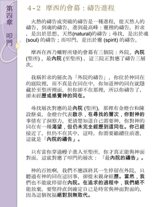 第   ４-２ 摩西的會幕：禱告進程
四
章     火熱的禱告或突破的禱告是一種進程，從天然人的
    禱告、到魂的禱告、進到最高峰：靈裡的禱告。祈求
    ，是出於思想、天然(natural)的禱告；尋找，是出於魂
叩   (soul) 的禱告；而叩門，是出於靈 (spirit) 的禱告。
門
      摩西在西乃曠野所建的會幕有三個院：外院、內院
    (聖所) 、最內院 (至聖所) ，這三院正對應了禱告三層
    次。

     我稱祈求的層次為「外院的禱告」，你位於神同在
    的庭院裡，而不真是在同在中，你知道神的同在就隱
    藏於至聖所裡面，但你卻不在那裡，所以你禱告了，
    卻未經歷或感覺神的同在。

     尋找層次對應的是內院 (聖所)，那裡有金燈台和陳
    設餅桌，金燈台代表啟示，在尋找的層次，你對神的
    事情有了洞察力，更清楚知道自己需要神，你對神的
    同在有一種渴望，但仍未完全經歷到這同在。你己經
    接近了，但仌不在其中，這時，你需要繼續往前進，
    這就是「內院的禱告」。

     只有當你穿過幔子進入至聖所，你才真正能與神面
    對面，這就對應了叩門的層次： 「最內院的禱告」。

     神的百姓啊，我們不應該終其一生停留在外院，只
    聽過有神的同在這回事，卻從未親身經歷。當然，我
    們也不能就停留在內院。在追求的過程中，我們絕不
    能放棄，要堅持直到確定自己是時常與神面對面的，
    因為這個祝福絕對別無取代。
 