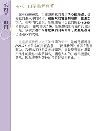 第   ４-３ 由聖靈背負著
四
章    在尋找的層次，聖靈幫助我們表達內心的渴望，但
    當我們進入叩門階段，祂的幫助會更加明顯，也更加
叩   深入。在叩門的層次，聖靈開始「與我們的心(spirit)
門   同作見證」(羅馬書08:16)，聖靈和我們的靈如此融合
    一起，以致於祂不只幫助我們向神呼求，而且是祂自
    己透過我們代禱。

      聖靈需要我們來完成祂代禱的使命，這就是羅馬書
    8:26-27 節信息的真實含意：「況且我們的軟弱有聖靈
    幫助，我們本不曉得當怎樣禱告，只是聖靈親自用說
    不出來的歎息替我們禱告。鑒察人心的，曉得聖靈的
    意思，因為聖靈照著神的旨意替聖徒祈求。」
 
