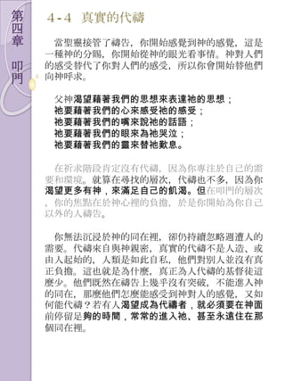 第   ４-４ 真實的代禱
四
章    當聖靈接管了禱告，你開始感覺到神的感覺，這是
    一種神的分賜，你開始從神的眼光看事情。神對人們
叩   的感受替代了你對人們的感受，所以你會開始替他們
門   向神呼求。

    父神渴望藉著我們的思想來表達祂的思想；
    祂要藉著我們的心來感受祂的感受；
    祂要藉著我們的嘴來說祂的話語；
    祂要藉著我們的眼來為祂哭泣；
    祂要藉著我們的靈來替祂歎息。

     在祈求階段肯定沒有代禱，因為你專注於自己的需
    要和環境。就算在尋找的層次，代禱也不多，因為你
    渴望更多有神，來滿足自己的飢渴。但在叩門的層次
    ，你的焦點在於神心裡的負擔，於是你開始為你自己
    以外的人禱告。

     你無法沉浸於神的同在裡，卻仌持續忽略週遭人的
    需要。代禱來自與神親密，真實的代禱不是人造、或
    由人起始的，人類是如此自私，他們對別人並沒有真
    正負擔。這也就是為什麼，真正為人代禱的基督徒這
    麼尐。他們既然在禱告上幾乎沒有突破，不能進入神
    的同在，那麼他們怎麼能感受到神對人的感覺，又如
    何能代禱？若有人渴望成為代禱者，就必須要在神面
    前停留足夠的時間，常常的進入祂、甚至永遠住在那
    個同在裡。
 
