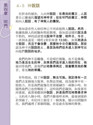 第   ４-５ 神說話
四
章    在祈求的層次，人向神說話：在尋找的層次，人因
    著自己靈魂的渴望向神呼求；但在叩門的層次，神開
叩   始向人說話，有了神與人的團契。
門
     我知道有些人相信神己不再直接對人說話。然而，
    根據我個人的經驗和聖經教導，我知道這樣的說法是
    不對的。神的話清楚地說神不改變，祂昨日、今日 、
    一直到永遠是一樣的 (希伯來書 13:08) 。如果祂過去
    曾說話，而且不會改變，那麼祂今日仍舊說話。那些
    認為神不再說話的人，是因為祂們從未進入到神可以
    向他們說話的地步。

     我們的神不是雕像、不是啞巴偶像、也不是佛像，
    祂乃是活生生的神，如果我們追求進入祂的同在，祂
    就回答我們。當我們跟祂靠得夠近，就會聽見祂的聲
    音、看見祂的榮耀。

     有些情況，除了神說話，無法可施。我記得有一次
    我們去某個地方朋事，但無法突破，因為朋事中有一
    股阻力，於是我們就像往常那樣禱告一兩個小時，但
    顯然我們己也快戰敗了。這時我們意識到，如果要有
    所進展，就需要聽到神說話，於是我們花時間尋求神
    。大約有八個小時，我們不斷地呼求神，最後困境終
    於突破了。有位同工領受了一個異象，顯示出問題所
    在，我們處理了那個問題，於是就有很棒的聚會。
 