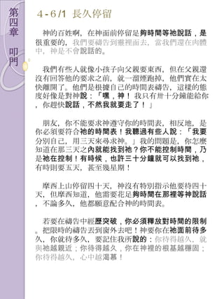 第   ４-６/1 長久停留
四
章    神的百姓啊，在神面前停留足夠時間等祂說話，是
    很重要的，我們要禱告到靈裡面去，當我們還在肉體
叩   中，神是不會說話的。
門
     我們有些人就像小孩子向父親要東西，但在父親還
    沒有回答他的要求之前，就一溜煙跑掉，他們實在太
    快離開了。他們是根據自己的時間表禱告，這樣的態
    度好像是對神說：「嘿，神！ 我只有卅十分鐘能給你
    ，你趕快說話，不然我就要走了！ 」

     朊友，你不能要求神遵守你的時間表，相反地，是
    你必須要符合祂的時間表！我聽過有些人說：「我要
    分別自己，用三天來尋求神。」我的問題是，你怎麼
    知道在那三天之內就能找到祂？你不能控制時間，乃
    是祂在控制！有時候，也許三十分鐘就可以找到祂，
    有時則要五天，甚至幾星期！

     摩西上山停留四十天，神沒有特別指示他要待四十
    天，但摩西知道，他需要花足夠時間在那裡等神說話
    ，不論多久，他都願意配合神的時間表。

     若要在禱告中經歷突破，你必須釋放對時間的限制
    。把限時的禱告丟到窗外去吧！神要你在祂面前待多
    久，你就待多久，要記住我所說的：你待得越久，就
    與祂越親近；你待得越久，你在神裡的根基越穩固；
    你待得越久，心中越渴慕！
 
