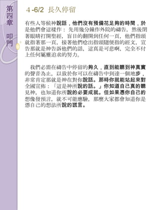第   ４-6/2 長久停留
四
章   有些人等候神說話，他們沒有預備花足夠的時間，於
    是他們會這樣作： 先用幾分鐘作外院的禱告，然後閉
叩   著眼睛打開聖經，盲目的翻開到任何一頁，他們指頭
門   就指著那一頁，接著他們唸出指頭隨便指的經文，宣
    告那就是神告訴他們的話，這真是可悲啊，完全不付
    上任何屬靈追求的努力。

     我們必需在禱告中停留的夠久，直到能聽到神真實
    的聲音為止，以致於你可以在禱告中到達一個地步，
    非常肯定那就是神在對你說話。那時你就能站起來對
    全國宣佈：「這是神所說的話。」你知道自己真的聽
    見神，也知道你所說的必要成就。但如果憑你自己的
    想像發預言，就不可能應驗，那麼大家都會知道你是
    憑自己的想法所說的謊言。
 