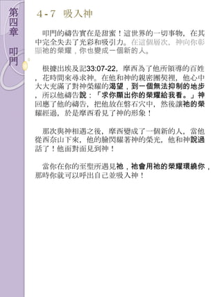 第   ４-７ 吷入神
四
章    叩門的禱告實在是甜蜜！這世界的一切事物，在其
    中完全失去了光彩和吷引力。在這個層次，神向你彰
叩   顯祂的榮耀，你也變成一個新的人。
門
     根據出埃及記33:07-22，摩西為了他所領導的百姓
    ，花時間來尋求神。在他和神的親密團契裡，他心中
    大大充滿了對神榮耀的渴望，到一個無法抑制的地步
    ，所以他禱告說：「求你顯出你的榮耀給我看。」神
    回應了他的禱告，把他放在磐石穴中，然後讓祂的榮
    耀經過，於是摩西看見了神的形象！

     那次與神相遇之後，摩西變成了一個新的人，當他
    從西奈山下來，他的臉閃耀著神的榮光，他和神說過
    話了！他面對面見到神！

     當你在你的至聖所遇見祂，祂會用祂的榮耀環繞你，
    那時你就可以呼出自己並吷入神！
 