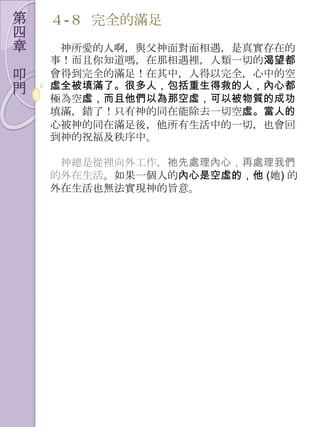 第   ４-８ 完全的滿足
四
章    神所愛的人啊，與父神面對面相遇，是真實存在的
    事！而且你知道嗎，在那相遇裡，人類一切的渴望都
叩   會得到完全的滿足！在其中，人得以完全，心中的空
門   虛全被填滿了。很多人，包括重生得救的人，內心都
    極為空虛，而且他們以為那空虛，可以被物質的成功
    填滿，錯了！只有神的同在能除去一切空虛。當人的
    心被神的同在滿足後，他所有生活中的一切，也會回
    到神的祝福及秩序中。

     神總是從裡向外工作，祂先處理內心，再處理我們
    的外在生活。如果一個人的內心是空虛的，他 (她) 的
    外在生活也無法實現神的旨意。
 