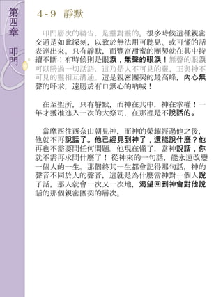 第   ４-９ 靜默
四
章    叩門層次的禱告，是靈對靈的。很多時候這種親密
    交通是如此深刻，以致於無法用可聽見、或可懂的話
叩   表達出來。只有靜默，而豐富甜蜜的團契就在其中持
門   續不斷！有時候則是眼淚，無聲的眼淚！無聲的眼淚
    可以勝過一切話語，這乃是人不可見的靈、正與神不
    可見的靈相互溝通。這是親密團契的最高峰，內心無
    聲的呼求，遠勝於有口無心的吶喊！

     在至聖所，只有靜默，而神在其中，神在掌權！一
    年才獲准進入一次的大祭司，在那裡是不說話的。

     當摩西往西奈山朝見神，而神的榮耀經過他之後，
    他就不再說話了。他己經見到神了，還能說什麼？他
    再也不需要問任何問題。他現在懂了，當神說話，你
    就不需再求問什麼了！ 從神來的一句話，能永遠改變
    一個人的一生。那個終其一生都會記得那句話，神的
    聲音不同於人的聲音，這就是為什麼當神對一個人說
    了話，那人就會一次又一次地，渴望回到神會對他說
    話的那個親密團契的層次。
 