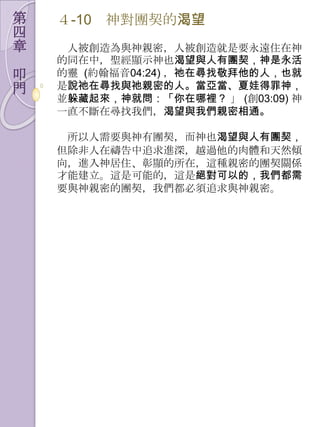 第   ４-10   神對團契的渴望
四
章    人被創造為與神親密，人被創造就是要永遠住在神
    的同在中，聖經顯示神也渴望與人有團契，神是永活
叩   的靈 (約翰福音04:24) ，祂在尋找敬拜他的人，也就
門   是說祂在尋找與祂親密的人。當亞當、夏娃得罪神，
    並躲藏起來，神就問：「你在哪裡？ 」 (創03:09) 神
    一直不斷在尋找我們，渴望與我們親密相通。

     所以人需要與神有團契，而神也渴望與人有團契，
    但除非人在禱告中追求進深，越過他的肉體和天然傾
    向，進入神居住、彰顯的所在，這種親密的團契關係
    才能建立。這是可能的，這是絕對可以的，我們都需
    要與神親密的團契，我們都必須追求與神親密。
 