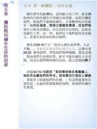 第   ５-1 第一個攔阻：沒有公義
五
章    禱告會有仇敵攔阻。這些敵人的工作，就是攔
    阻神的百姓在禱告中突破以致得勝，或甚至攔阻
攔   他們，使他們不能開始禱告，大多數神的百姓都
阻   有一種內在渴望，想與父親親密溝通，但他們發
    現自己就是沒辦法，而且也找不出原因，這就是
熱   仇敵在工作。這一章，我列出了我們最常見的敵
切   人，並要告訴你如何對付他們。
禱
告     雅各書05:16下半「我若心裡注重罪孽，主必
生   不聽。」罪嚴重影響我們的禱告生活，以賽亞書
活   59:02 教導我們，罪使我們與神隔離。既是這樣
的   ，假如我們生命裡有罪，就不可能在禱告上有突
因   破，因為在我們開始禱告以前，就己經被隔絕了
素   。

     詩篇34:15-16說到「耶和華的眼目看顧義人；
    祂的耳朵聽他們的呼求。耶和華向行惡的人變臉
    ，要從世上除滅他們的名號。」在這裡我要你注
    意的是：公義和聖潔能幫助我們，使我們的禱告
    有實效。
 