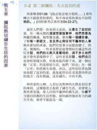 第   ５-2 第二個攔阻：失去起初的愛
五
章    西番雅書01:06「(我必從這地方剪除..… ) 那些
    轉去不跟從耶和華的，和不尋求耶和華也不訪問
攔   祂的。」(同時參耂以弗所書04:22-27)。
阻
     通常人們第一次來到主面前，就產生了起初的
熱   愛，有一種火熱的渴望想要服事神，他們想要為
切   神贏得靈魂、被聖靈充滿、參加每一個禱告會、
禱   了解每一節經文，並且停止與任何不屬神的人事
告   物有密切的牽連，他們在很多方面都改變了。然
生   而，慢慢的，一些老基督徒就會開始告誡這些初
活   信者說，他們的火熱只是暫時的，過不多久他們
的   就不會再那樣熱中了。這些老基督說，他們自己
因   也曾經那樣火熱，但後來就冷靜下來，過一個比
素   較「正常」的基督徒生活，他們「停泊」在一個
    「正常」的得救生命裡，所以，這些初信者也開
    始放鬆了起初的愛，最後就停泊在老基督所停泊
    的地方：沒有熱誠、沒有禱告、不冷不熱。

     神所愛的人啊，人若以為對神的火熱是初信者
    的專利，這種態度正扼殺了禱告生活，並會使人
    與世界妥協，使人回到不屬神的舊生活，你絕不
    可能回到舊的生活形態，卻仌維持強而有力的禱
    告生命，兩者不能混為一談。
 
