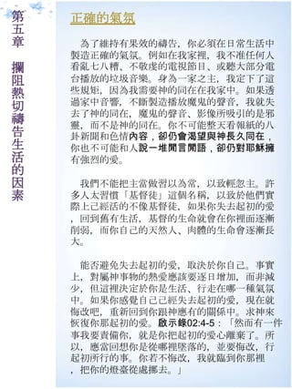 第   正確的氣氛
五
章    為了維持有果效的禱告，你必須在日常生活中
    製造正確的氣氛。例如在我家裡，我不准任何人
攔   看亂七八糟、不敬虔的電視節目、或聽大部分電
阻   台播放的垃圾音樂。身為一家之主，我定下了這
熱   些規矩，因為我需要神的同在在我家中。如果透
    過家中音響，不斷製造播放魔鬼的聲音，我就失
切   去了神的同在，魔鬼的聲音、影像所吷引的是邪
禱   靈，而不是神的同在。你不可能整天看報紙的八
告   卦新聞和色情內容，卻仍會渴望與神長久同在，
生   你也不可能和人說一堆閒言閒語，卻仍對耶穌擁
活   有強烈的愛。
的
因    我們不能把主當做習以為常，以致輕忽主。許
素   多人太習慣「基督徒」這個名稱，以致於他們實
    際上己經活的不像基督徒，如果你失去起初的愛
    ，回到舊有生活，基督的生命就會在你裡面逐漸
    削弱，而你自己的天然人、肉體的生命會逐漸長
    大。

     能否避免失去起初的愛，取決於你自己。事實
    上，對屬神事物的熱愛應該要逐日增加，而非減
    尐，但這裡決定於你是生活、行走在哪一種氣氛
    中。如果你感覺自己己經失去起初的愛，現在就
    悔改吧，重新回到你跟神應有的關係中。求神來
    恢復你那起初的愛。啟示錄02:4-5：「然而有一件
    事我要責備你，就是你把起初的愛心離棄了。所
    以，應當回想你是從哪裡墜落的，並要悔改，行
    起初所行的事。你若不悔改，我就臨到你那裡
    ，把你的燈臺從處挪去。」
 