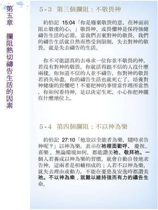 第   ５-３ 第三個攔阻：不敬畏神
五
章    約伯記 15:04「你是廢棄敬畏的意，在神面前
    阻止敬虔的心。」敬畏神、或畏懼神是保持強健
攔   禱告生活的必需，當我們丟棄對神的敬畏，我們
阻   的禱告生活就自然而然受到限制，失去對神的敬
    畏，就是失去禱告的生活。
熱
切    你不可能認真的去尋求一位你並不敬畏的神，
禱   若沒有對神的敬畏，你就活得跟不信的人沒什麼
告   兩樣。你知道不信的人並不禱告，你對神的敬畏
生   若消失殆盡，你的禱告生活也就死亡了。培養對
活   神健康的畏懼吧！不要把神的事情當作理所當然
的   ，你如何看待神，足以決定生死，小心你把神擺
因   在什麼地位上。
素

    ５-４ 第四個攔阻：不以神為樂

     約伯記 27:10「他豈以全能者為樂，隨時求告
    神呢？」以神為樂，表示在祂裡面歡呼、 慶祝、
    喜樂 。無論環境如何，都能讚美祂、敬拜祂。一
    個人若養成以神為樂的習慣，就會自動自發地求
    告神，這兩者是相輔相成的；人若不以神為樂，
    就失去理由或動力，不能在憂患及安逸時都讚美
    祂。不以神為樂，就難以維持強而有力的禱告生
    命。
 
