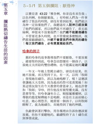 第   ５-５/1 第五個攔阻：厭倦神
五
章    以賽亞書 43:22「雅各啊，你並沒有求告我；
    以色列啊，你倒厭棄我。」有時候人們為一件事
攔   禱告了很長的時間，卻沒有看到結果，他們就以
阻   為神一定放棄他們了。我聽過有人說神己經放棄
熱   了他們的國家，所以他們就不再禱告了。弟兄姐
    妹啊，神從來不放棄我們！我們絕不能厭倦禱告
切   ，不管要花多久時間，也不管環境多麼黯淡，我
禱   們都要繼續禱告。神絕不會要我們作無用的禱告
告   ！每次我們禱告，必有獎賞賜給我們。
生
活   哈拿的例子
的
因    舊約哈拿的故事教導我們不要厭倦、不要放棄
素   ，總要堅持到底。哈拿急切想懷有一個孩子，以
    致她丈夫所給的雙份禮物，也不能滿足她的渴望

     一年又一年她上聖殿去禱告，卻沒有結果，但
    她不放棄，而且堅持下去。有一天，以利「牧師
    」發現她在禱告，誤以為她喝醉了。喔！這應該
    會讓她大大受挫，因為最高的祭司竟責罵她！如
    果這情況發生在今天教會的會眾身上，她也許會
    和「牧師」爭吵，控告他沒有被聖靈充滿、沒有
    恩膏等等。但哈拿謙卑自己，順朋屬靈權柄，以
    尊敬的態度解釋她不是喝醉，而是在主面前傾心
    吐意。她心裡愁苦，她需要一個孩子，以利牧師
    瞭解了，就為她禱告，而她得到了她的神蹟。

     仇敵會試著打擊你，用各種理由告訴你應該要
    放棄，但你不要聽牠的，繼續堅持下去！禱告直
    到事情成就。
 