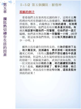 第   ５-５/2 第五個攔阻：厭倦神
五
章   耶穌的例子
     看看我們主在客西馬尼園的例子。這裡有足夠
攔   的理由叫所有想禱告的人放棄禱告。祂的禱告同
阻   伴彼得、雅各 、約翰無法了解祂的處境，在祂需
熱   要幫助的時刻，他們沒有站在祂身邊支持祂。有
切   兩次祂試著叫醒他們一同警醒，但他們卻一直打
禱   瞌睡，他們甚至無法與祂一同警醒一小時，(順帶
告   一提，從這故事我們學到，信徒每天應該禱告至
生   尐一小時。)
活
的    雖然主沒有禱告同伴的支持，但祂仍堅持下去
因   。祂大聲哀哭、流淚禱告，懇求那唯一能救祂脫
    離死亡的神，（有些人說他們不想在禱告中表達
素
    強烈情緒，但這些人在生氣時卻很容易發洩強烈
    的情緒！）耶穌痛苦禱告，直到汗流如血點，有
    一位天使前來加添祂的力量，祂仍繼續堅持禱告
    下去！最後，祂終於突破了，戰爭己得勝，祂己
    贏得勝利，再也沒有什麼能擊倒祂，這就是堅持
    到底的結果！
 