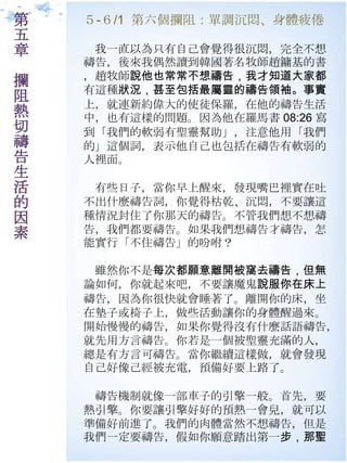 第   ５-６/1 第六個攔阻：單調沉悶、身體疲倦
五
章    我一直以為只有自己會覺得很沉悶，完全不想
    禱告，後來我偶然讀到韓國著名牧師趙鏞基的書
    ，趙牧師說他也常常不想禱告，我才知道大家都
攔
    有這種狀況，甚至包括最屬靈的禱告領袖。事實
阻   上，就連新約偉大的使徒保羅，在他的禱告生活
熱   中，也有這樣的問題。因為他在羅馬書 08:26 寫
切   到「我們的軟弱有聖靈幫助」，注意他用「我們
禱   的」這個詞，表示他自己也包括在禱告有軟弱的
告   人裡面。
生
活    有些日子，當你早上醒來，發現嘴巴裡實在吐
的   不出什麼禱告詞，你覺得枯乾、沉悶，不要讓這
因   種情況封住了你那天的禱告。不管我們想不想禱
素   告，我們都要禱告。如果我們想禱告才禱告，怎
    能實行「不住禱告」的吩咐？

     雖然你不是每次都願意離開被窩去禱告，但無
    論如何，你就起來吧，不要讓魔鬼說服你在床上
    禱告，因為你很快就會睡著了。離開你的床，坐
    在墊子或椅子上，做些活動讓你的身體醒過來。
    開始慢慢的禱告，如果你覺得沒有什麼話語禱告，
    就先用方言禱告。你若是一個被聖靈充滿的人，
    總是有方言可禱告。當你繼續這樣做，就會發現
    自己好像己經被充電，預備好要上路了。

     禱告機制就像一部車子的引擎一般。首先，要
    熱引擎。你要讓引擎好好的預熱一會兒，就可以
    準備好前進了。我們的肉體當然不想禱告，但是
    我們一定要禱告，假如你願意踏出第一步，那聖
 