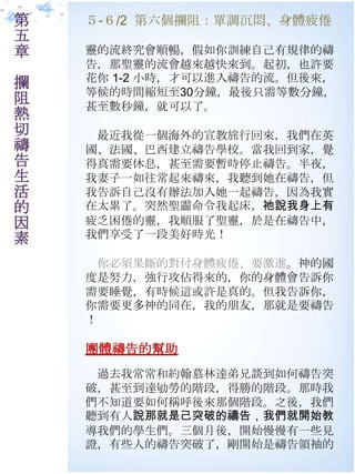 第   ５-６/2 第六個攔阻：單調沉悶、身體疲倦
五
章   靈的流終究會順暢，假如你訓練自己有規律的禱
    告，那聖靈的流會越來越快來到。起初，也許要
    花你 1-2 小時，才可以進入禱告的流。但後來，
攔
    等候的時間縮短至30分鐘，最後只需等數分鐘，
阻   甚至數秒鐘，就可以了。
熱
切    最近我從一個海外的宣教旅行回來，我們在英
禱   國、法國、巴西建立禱告學校。當我回到家，覺
告   得真需要休息，甚至需要暫時停止禱告。半夜，
生   我妻子一如往常起來禱來，我聽到她在禱告，但
活   我告訴自己沒有辦法加入她一起禱告，因為我實
的   在太累了。突然聖霝命令我起床，祂說我身上有
因   疲乏困倦的靈，我順朋了聖靈，於是在禱告中，
素   我們享受了一段美好時光！

     你必須果斷的對付身體疲倦、要激進。神的國
    度是努力，強行攻佔得來的，你的身體會告訴你
    需要睡覺，有時候這或許是真的。但我告訴你，
    你需要更多神的同在，我的朊友，那就是要禱告
    ！

    團體禱告的幫助
     過去我常常和約翰慕林達弟兄談到如何禱告突
    破，甚至到達劬勞的階段，得勝的階段。那時我
    們不知道要如何稱呼後來那個階段。之後，我們
    聽到有人說那就是己突破的禱告，我們就開始教
    導我們的學生們。三個月後，開始慢慢有一些見
    證，有些人的禱告突破了，剛開始是禱告領袖的
 