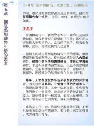 第   ５-６/3 第六個攔阻：單調沉悶、身體疲倦
五
章   突破，很快地整個教會都到達這個階段，他們在
    每個禱告會中劬勞、 哭泣、呻吟，直到今日仌是
    如此。
攔
阻
    手牽手
熱
切    在團體禱告中，我們會手牽手，雖然只是個肢
禱   體動作，但我們發現它能幫助「拉拔」那些尚未
告   突破進入至聖所的人。當我們手牽手，恩膏就會
生   轉移，記住，打破重軛的乃是恩膏。
活
的    你個人的禱告是衡量你禱告生活的標準，但團
    體禱告確實能幫助人，從外院的禱告進入內院的
因   禱告。絕對不要只倚賴團體禱告，你自己單獨的
素   禱告，才是你真實的禱告生活。但也不要忽略團
    體禱告，它能幫助你克朋軟弱疲乏，當你和人一
    起禱告，團體禱告的恩膏就會在你身上行事。

     每年，人們都從世界各地來參加我們的非洲營
    會，因為他們渴慕神。在營會中他們大都進入了
    一個新的屬靈領域。其中一個原因是，來到營會
    ，他們換了一個環境，於是能更清楚地定睛在目
    標上。這個營會有一種氣氛，能使人從規律，重
    複的日常生活中分別出來，專心與神相遇。

     重點是：用一切方法讓你克朋疲倦沉悶，不要
    只是坐著抱怨你不想禱告。要行動：來參加營會
    、或去禱告山等等。
 