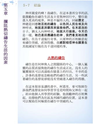 第   ５-７ 結論
五
章    神所親愛的啊！我禱告，在這本書所分享的話，
    能激勵你在禱告生活及日常與神同行中，響往能
    進入更高的境界。神是不偏待人的。回顧歷史，
攔
    神總是回應祂百姓的禱告，以色列人民在埃及向
阻   神呼求，祂就差派摩西來拯救他們。在末底改的
熱   日子，猶太人向神呼求，祂就大行拯救。今天仍
切   是一樣，祂仍是回應禱告的神，我們看見祂回應
禱   禱告，在烏干達施行奇事。只要神的百姓願意起
告   來禱告突破，直到得勝，我絕對相信神也願意在
生   其他國家行做在烏干達同樣的事。
活
的
因            火熱的禱告
素    禱告是任何神與人之間關係的中心。一個人屬
    靈的品質直接與他的禱告生活成正比。沒有人的
    屬靈層次可以高過他在膝蓋上的付出。不幸的是
    ，許多的基督徒忽略他們的禱告生活，另一些試
    著禱告的基督徒卻從沒有突破進入禱告的得勝。

     在這本很容易讀的書中，柯慕里．麥可牧師告
    訴我們基督徒如何學習享受花時間和父神在一起
    。經由他個人所學習的經驗，他鼓勵神的百姓興
    起，站穩他們為社區及列國代禱的位置。這本書
    可以幫助任何極需在禱告中突破的人。
 