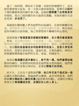 過了一段時間，開始有了改變：巫術的祭壇關門了，並有
新的教會建立起來。有一天我父親來探視我，他警告我說村
子裡的靈媒對我的禱告很不滿。這個經歷證實了此策略是有
功效的，我自己則因禱告的大能深受激勵，而我的禱告生活
也更進一步加深了。

 我越發壯膽鼓勵人們為他們的社區禱告。在那些艱難的地
方，我們教導人們不要放棄，反要增加禱告的量。現在我知
道如何禱告以致突破，我己學會堅持不懈禱告的必需性。

 我發現幾乎每個基督徒都會試著禱告，至少偶而會這麼做
。然而，我這裡所寫的，不是那種「一般」的禱告，乃是一
種突破的禱告：那種讓你能常常地感受、觸摸、經歷神的禱
告。我所說的是基督徒如何能學習快快進入，並長久享受神
的同在。我要告訴你的是，透過有效、火熱的禱告，神的百
姓能讓復興降臨在他們的生命、家庭、和國家中。

 我相信每個讀完這本書的人，將不再一樣。他們會開始極
熱切的禱告，而那熱切的程度是他們從未想到過的。他們會
開始花時間享受與父神同在，並會經歷極大的突破。

 前不久，主在烏干達對我們說：祂己呼召烏干達成為一個
以禱告宣教的國家，無論我們去哪裡、或在何時朋事，我們
將能夠分賜給他人禱告的靈 (施恩懇求的靈) 。這樣的分賜也
會發生在每個讀這些話，並謹記在心的人身上。
 
