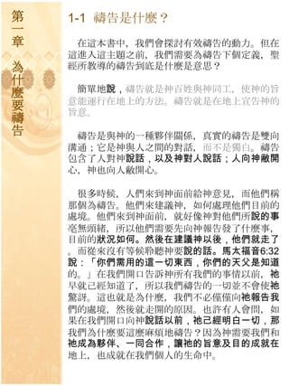 第   1-1 禱告是什麼？
一
章    在這本書中，我們會探討有效禱告的動力。但在
    這進入這主題之前，我們需要為禱告下個定義，聖
為   經所教導的禱告到底是什麼是意思？
什
麼    簡單地說，禱告就是神百姓與神同工，使神的旨
    意能運行在地上的方法。禱告就是在地上宣告神的
要   旨意。
禱
告    禱告是與神的一種夥伴關係，真實的禱告是雙向
    溝通；它是神與人之間的對話，而不是獨白。禱告
    包含了人對神說話，以及神對人說話；人向神敝開
    心，神也向人敝開心。

     很多時候，人們來到神面前給神意見，而他們稱
    那個為禱告。他們來建議神，如何處理他們目前的
    處境。他們來到神面前，就好像神對他們所說的事
    亳無頭緒，所以他們需要先向神報告發了什麼事，
    目前的狀況如何。然後在建議神以後，他們就走了
    。而從來沒有等候聆聽神要說的話。馬太福音6:32
    說：「你們需用的這一切東西，你們的天父是知道
    的。」在我們開口告訴神所有我們的事情以前，祂
    早就己經知道了，所以我們禱告的一切並不會使祂
    驚訝。這也就是為什麼，我們不必僅僅向祂報告我
    們的處境，然後就走開的原因。也許有人會問，如
    果在我們開口向神說話以前，祂己經明白一切，那
    我們為什麼要這麼麻煩地禱告？因為神需要我們和
    祂成為夥伴、一同合作，讓祂的旨意及目的成就在
    地上，也成就在我們個人的生命中。
 