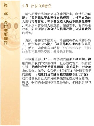 第   1-3 合法的地位
一
章    禱告給神合法的地位來為我們行事，創世記6:03
    說：「我的靈就不永遠住在祂裡面」，神不會強迫
為   人遵行祂的旨意，神不會強迫人做他不願意做的事
什   ，神永遠不會侵犯人的意願，在禱告中，我們降朋
麼   於神，如此便給了祂合法的根據行動，來滿足我們
    的需要。
要
禱    沒錯，神甚至看顧惡人，看顧那些從來不禱告的
告   人，路加福音6:35說：「祂恩待那忘恩的和作惡的
    。」然而，確實也有些時候，神在等候我們 (信徒)
    前來與祂親密的交談，然後祂才行動。

      在以賽亞書 01:18 ，神要我們前來與祂辯論。祂
    應許雖然我們的罪像硃紅，也必變成雪白，接著在
    19節，祂應許我們若願意順服，與祂同行，必吃地
    上的美物。你看，當我們 (神的百姓) 向神陳明我們
    的論據，而祂也向我們陳明祂的論據 (彼此辯說) ，
    我們會發現自己大部分的動機都是違反神旨意的。
    所以，我們要透過悔改和憂傷痛悔，來降朋於神的
    旨意。
 
