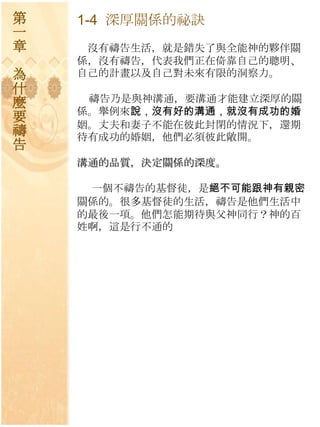 第   1-4 深厚關係的祕訣
一
章    沒有禱告生活，就是錯失了與全能神的夥伴關
    係，沒有禱告，代表我們正在倚靠自己的聰明、
為   自己的計畫以及自己對未來有限的洞察力。
什
麼    禱告乃是與神溝通，要溝通才能建立深厚的關
    係。舉例來說，沒有好的溝通，就沒有成功的婚
要   姻。丈夫和妻子不能在彼此封閉的情況下，還期
禱   待有成功的婚姻，他們必須彼此敞開。
告
    溝通的品質，決定關係的深度。

     一個不禱告的基督徒，是絕不可能跟神有親密
    關係的。很多基督徒的生活，禱告是他們生活中
    的最後一項。他們怎能期待與父神同行？神的百
    姓啊，這是行不通的
 