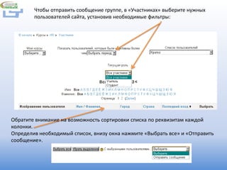 Чтобы отправить сообщение группе, в «Участниках» выберите нужных
        пользователей сайта, установив необходимые фильтры:




Обратите внимание на возможность сортировки списка по реквизитам каждой
колонки.
Определив необходимый список, внизу окна нажмите «Выбрать все» и «Отправить
сообщение».
 