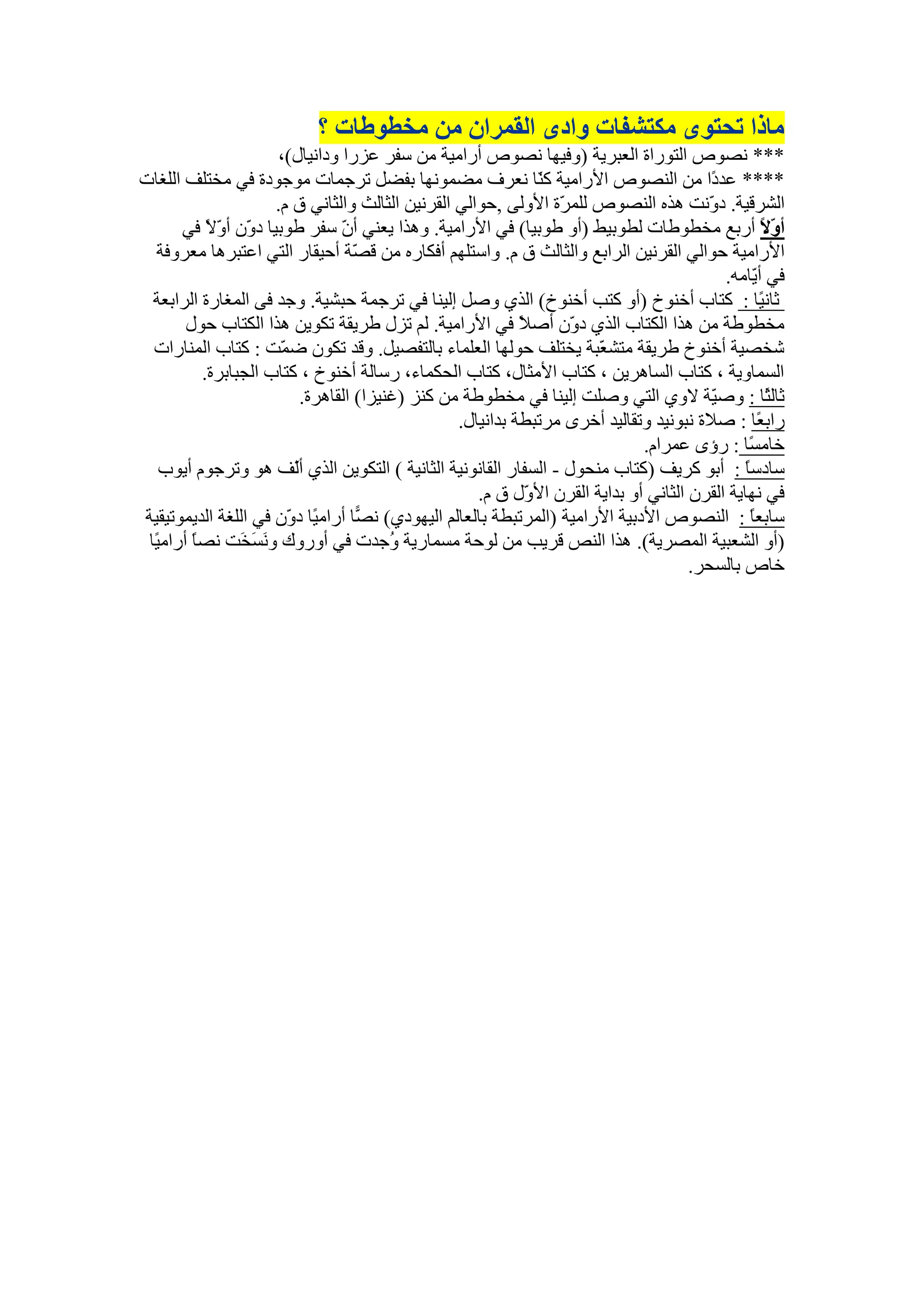 ‫يارا ذحرٕٖ يكرشفاخ ٔادٖ انمًشاٌ يٍ يخغٕعاخ ؟‬
                       ‫*** َظٕص انرٕساج انعثشٚح (ٔفٛٓا َظٕص أسايٛح يٍ عفش عضسا ٔداَٛال)،‬
‫**** عذ ًا يٍ انُظٕص األسايٛح ك ّا َعشف يؼًَٕٓا تفؼم ذشجًاخ يٕجٕدج فٙ يخرهف انهغاخ‬
                                                                ‫ُ‬                          ‫د‬
                       ‫انششلٛح. د َّد ْزِ انُظٕص نهً ّج األٔنٗ ,دٕانٙ انمشٍَٛ انثانث ٔانثاَٙ ق و.‬
                                                                   ‫ش‬                       ‫ٔ‬
       ‫أ ّ ً أستع يخطٕطاخ نطٕتٛط (أٔ طٕتٛا) فٙ األسايٛح. ْٔزا ٚعُٙ أ ّ عفش طٕتٛا د ٌّ أ ّ ً فٙ‬
            ‫ٔ ٔال‬                 ‫ٌ‬                                                                  ‫ٔال‬
  ‫األسايٛح دٕانٙ انمشٍَٛ انشاتع ٔانثانث ق و. ٔاعرهٓى أفكاسِ يٍ ل ّح أدٛماس انرٙ اعرثشْا يعشٔفح‬
                                     ‫ظ‬
                                                                                             ‫فٙ أ ّايّ.‬
                                                                                                   ‫ٚ‬
  ‫ثاَ ًا : كراب أخُٕر (أٔ كرة أخُٕر) انز٘ ٔطم ئنُٛا فٙ ذشجًح دثشٛح. ٔجذ فٗ انًغاسج انشاتعح‬           ‫ٛ‬
        ‫يخطٕطح يٍ ْزا انكراب انز٘ د ٌّ أط ً فٙ األسايٛح. نى ذضل طشٚمح ذكٍٕٚ ْزا انكراب دٕل‬
                                                             ‫ال‬     ‫ٔ‬
  ‫شخظٛح أخُٕر طشٚمح يرش ّثح ٚخرهف دٕنٓا انعهًاء تانرفظٛم. ٔلذ ذكٌٕ ػ ّد : كراب انًُاساخ‬
                        ‫ً‬                                                ‫ع‬
           ‫انغًأٚح ، كراب انغاْشٍٚ ، كراب األيثال، كراب انذكًاء، سعانح أخُٕر ، كراب انجثاتشج.‬
                            ‫ثان ًا : ٔط ّح الٔ٘ انرٙ ٔطهد ئنُٛا فٙ يخطٕطح يٍ كُض (غُٛضا) انماْشج.‬
                                                                                           ‫ٛ‬           ‫ث‬
                                                   ‫ساتعًا : طالج َثَٕٛذ ٔذمانٛذ أخشٖ يشذثطح تذاَٛال.‬
                                                                                ‫خاي ًا : سؤٖ عًشاو.‬
                                                                                                  ‫غ‬
   ‫عادعا : أتٕ كشٚف (كراب يُذٕل - انغفاس انمإََٛح انثاَٛح ) انركٍٕٚ انز٘ أّف ْٕ ٔذشجٕو إٔٚب‬
                          ‫ن‬                                                                      ‫ً‬
                                                      ‫فٙ َٓاٚح انمشٌ انثاَٙ أٔ تذاٚح انمشٌ األ ّل ق و.‬
                                                              ‫ٔ‬
‫عاتعا : انُظٕص األدتٛح األسايٛح (انًشذثطح تانعانى انٕٛٓد٘) َ ًا أساي ًا د ٌّ فٙ انهغح انذًٕٚذٛمٛح‬
                         ‫ٛ ٔ‬         ‫ظ‬                                                             ‫ً‬
 ‫(أٔ انشعثٛح انًظشٚح). ْزا انُض لشٚة يٍ نٕدح يغًاسٚح ُجذخ فٙ أٔسٔن ٔ َغَخَد َظا أساي ًا‬
  ‫ٛ‬      ‫ً‬                                ‫ٔ‬
                                                                                        ‫خاص تانغذش.‬
 