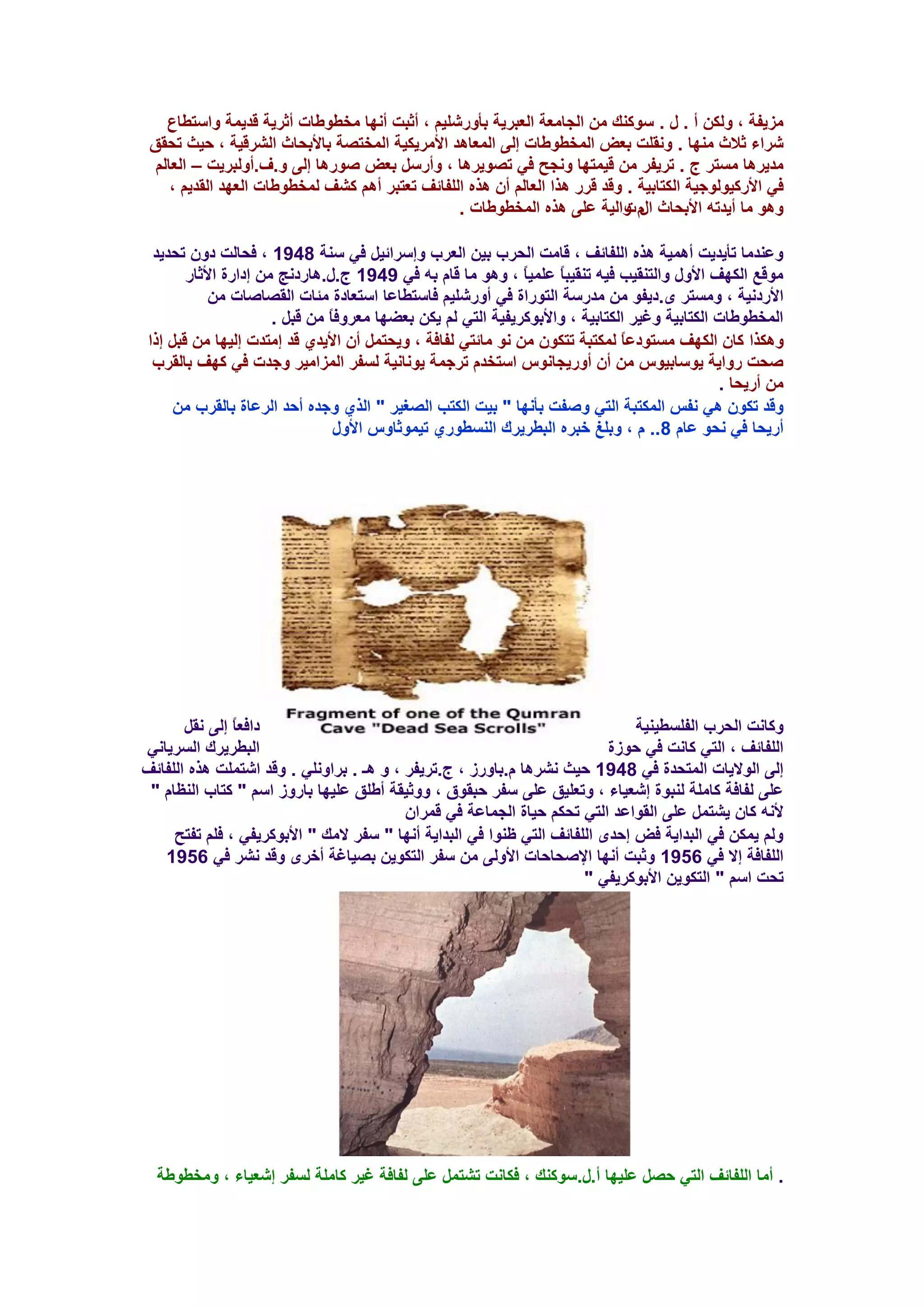 ‫ِي٠فخ ، ٌٚىٓ أ . ي . ٍٛوٕه ِٓ اٌغبِؼخ اٌؼجو٠خ ثأٚهشٍ١ُ ، أصجذ أٔٙب ِقـٛؿبد أصو٠خ لل٠ّخ ٚاٍزـبع‬
 ‫شواء صالس ِٕٙب . ٚٔمٍذ ثؼغ اٌّقـٛؿبد ئٌٝ اٌّؼب٘ل األِو٠ى١خ اٌّقزظخ ثبألثؾبس اٌشول١خ ، ؽ١ش رؾمك‬
  ‫ِل٠و٘ب َِزو ط . رو٠فو ِٓ ل١ّزٙب ٚٔغؼ فٟ رظٛ٠و٘ب ، ٚأهًٍ ثؼغ طٛه٘ب ئٌٝ ٚ.ف.أٌٚجو٠ذ – اٌؼبٌُ‬
     ‫فٟ األهو١ٌٛٛع١خ اٌىزبث١خ . ٚلل لوه ٘نا اٌؼبٌُ أْ ٘نٖ اٌٍفبئف رؼزجو أُ٘ وشف ٌّقـٛؿبد اٌؼٙل اٌمل٠ُ ،‬
                                                 ‫ٚ٘ٛ ِب أ٠لرٗ األثؾبس َ ٚاٌ١خ ػٍٝ ٘نٖ اٌّقـٛؿبد .‬
                                                                            ‫اي د‬

  ‫ٚػٕلِب رأ٠ل٠ذ أّ٘١خ ٘نٖ اٌٍفبئف ، لبِذ اٌؾوة ث١ٓ اٌؼوة ٚئٍوائ١ً فٟ ٍٕخ 8491 ، فؾبٌذ كْٚ رؾل٠ل‬
        ‫ِٛلغ اٌىٙف األٚي ٚاٌزٕم١ت ف١ٗ رٕم١جبً ػٍّ١بً ، ٚ٘ٛ ِب لبَ ثٗ فٟ 9491 ط.ي.٘بهكٔظ ِٓ ئكاهح األصبه‬
            ‫األهكٔ١خ ، َِٚزو ٜ.ك٠فٛ ِٓ ِلهٍخ اٌزٛهاح فٟ أٚهشٍ١ُ فبٍزـبػب اٍزؼبكح ِئبد اٌمظبطبد ِٓ‬
                       ‫اٌّقـٛؿبد اٌىزبث١خ ٚغ١و اٌىزبث١خ ، ٚاألثٛوو٠ف١خ اٌزٟ ٌُ ٠ىٓ ثؼؼٙب ِؼوٚفبً ِٓ لجً .‬
 ‫ٚ٘ىنا وبْ اٌىٙف َِزٛكػبً ٌّىزجخ رزىْٛ ِٓ ٔٛ ِبئزٟ ٌفبفخ ، ٚ٠ؾزًّ أْ األ٠لٞ لل ئِزلد ئٌ١ٙب ِٓ لجً ئما‬
  ‫طؾذ هٚا٠خ ٠ٍٛبث١ًٛ ِٓ أْ أٚه٠غبًٔٛ اٍزقلَ روعّخ ٠ٛٔبٔ١خ ٌَفو اٌّياِ١و ٚعلد فٟ وٙف ثبٌموة‬
                                                                                                ‫ِٓ أه٠ؾب .‬
      ‫ٚلل رىْٛ ٟ٘ ٔفٌ اٌّىزجخ اٌزٟ ٚطفذ ثأٔٙب " ث١ذ اٌىزت اٌظغ١و " اٌنٞ ٚعلٖ أؽل اٌوػبح ثبٌموة ِٓ‬
                                  ‫أه٠ؾب فٟ ٔؾٛ ػبَ 8.. َ ، ٚثٍغ فجوٖ اٌجـو٠ون إٌَـٛهٞ ر١ّٛصبًٚ األٚي‬




       ‫كافؼبً ئٌٝ ٔمً‬                                                          ‫ٚوبٔذ اٌؾوة اٌفٍَـ١ٕ١خ‬
‫اٌجـو٠ون اٌَو٠بٟٔ‬                                                          ‫اٌٍفبئف ، اٌزٟ وبٔذ فٟ ؽٛىح‬
‫ئٌٝ اٌٛال٠بد اٌّزؾلح فٟ 8491 ؽ١ش ٔشو٘ب َ.ثبٚهى ، ط.رو٠فو ، ٚ ٘ـ . ثواٍٟٚٔ . ٚلل اشزٍّذ ٘نٖ اٌٍفبئف‬
 ‫ػٍٝ ٌفبفخ وبٍِخ ٌٕجٛح ئشؼ١بء ، ٚرؼٍ١ك ػٍٝ ٍفو ؽجمٛق ، ٚٚص١مخ أؿٍك ػٍ١ٙب ثبهٚى اٍُ " وزبة إٌظبَ "‬
                                          ‫ألٔٗ وبْ ٠شزًّ ػٍٝ اٌمٛاػل اٌزٟ رؾىُ ؽ١بح اٌغّبػخ فٟ لّواْ‬
     ‫ٌُٚ ٠ّىٓ فٟ اٌجلا٠خ فغ ئؽلٜ اٌٍفبئف اٌزٟ ظٕٛا فٟ اٌجلا٠خ أٔٙب " ٍفو الِه " األثٛوو٠فٟ ، فٍُ رفزؼ‬
   ‫اٌٍفبفخ ئال فٟ 6591 ٚصجذ أٔٙب اإلطؾبؽبد األٌٚٝ ِٓ ٍفو اٌزىٛ٠ٓ ثظ١بغخ أفوٜ ٚلل ٔشو فٟ 6591‬
                                                                       ‫رؾذ اٍُ " اٌزىٛ٠ٓ األثٛوو٠فٟ "‬




  ‫. أِب اٌٍفبئف اٌزٟ ؽظً ػٍ١ٙب أ.ي.ٍٛوٕه ، فىبٔذ رشزًّ ػٍٝ ٌفبفخ غ١و وبٍِخ ٌَفو ئشؼ١بء ، ِٚقـٛؿخ‬
 