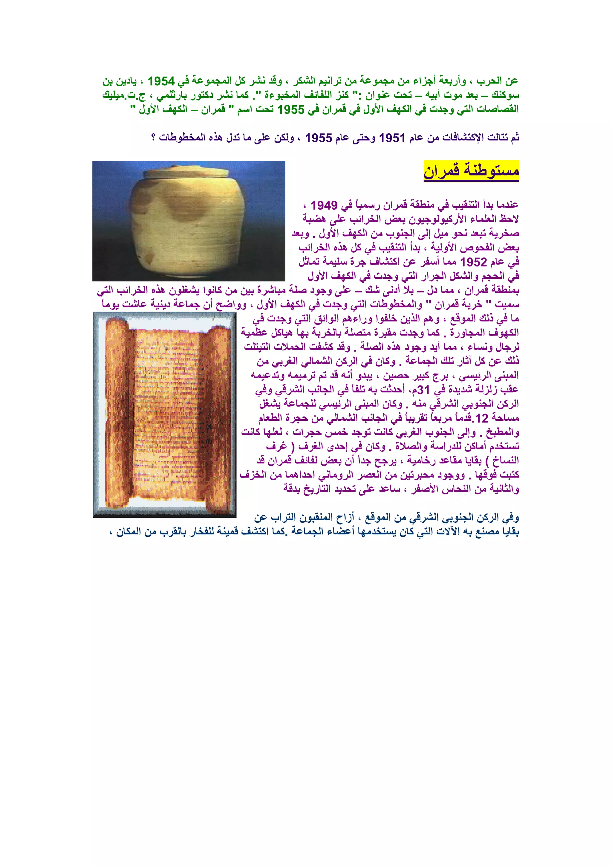 ‫ػٓ اٌؾوة ، ٚأهثؼخ أعياء ِٓ ِغّٛػخ ِٓ روأ١ُ اٌشىو ، ٚلل ٔشو وً اٌّغّٛػخ فٟ 4591 ، ٠بك٠ٓ ثٓ‬
 ‫ٍٛوٕه – ثؼل ِٛد أث١ٗ – رؾذ ػٕٛاْ :" وٕي اٌٍفبئف اٌّقجٛءح ". وّب ٔشو كوزٛه ثبهصٍّٟ ، ط.د.ِ١ٍ١ه‬
       ‫اٌمظبطبد اٌزٟ ٚعلد فٟ اٌىٙف األٚي فٟ لّواْ فٟ 5591 رؾذ اٍُ " لّواْ – اٌىٙف األٚي "‬

            ‫صُ رزبٌذ اإلوزشبفبد ِٓ ػبَ 1591 ٚؽزٝ ػبَ 5591 ، ٌٚىٓ ػٍٝ ِب رلي ٘نٖ اٌّقـٛؿبد ؟‬

                                                                            ‫َِزٛؿٕخ لّواْ‬
                                                 ‫ػٕلِب ثلأ اٌزٕم١ت فٟ ِٕـمخ لّواْ هٍّ١بً فٟ 9491 ،‬
                                                 ‫الؽظ اٌؼٍّبء األهو١ٌٛٛع١ْٛ ثؼغ اٌقوائت ػٍٝ ٘ؼجخ‬
                                              ‫طقو٠خ رجؼل ٔؾٛ ِ١ً ئٌٝ اٌغٕٛة ِٓ اٌىٙف األٚي . ٚثؼل‬
                                                ‫ثؼغ اٌفؾٛص األٌٚ١خ ، ثلأ اٌزٕم١ت فٟ وً ٘نٖ اٌقوائت‬
                                                ‫فٟ ػبَ 2591 ِّب أٍفو ػٓ اوزشبف عوح ٍٍ١ّخ رّبصً‬
                                                  ‫فٟ اٌؾغُ ٚاٌشىً اٌغواه اٌزٟ ٚعلد فٟ اٌىٙف األٚي‬
‫ثّٕـمخ لّواْ ، ِّب كي – ثال أكٔٝ شه – ػٍٝ ٚعٛك طٍخ ِجبشوح ث١ٓ ِٓ وبٔٛا ٠شغٍْٛ ٘نٖ اٌقوائت اٌزٟ‬
 ‫ٍّ١ذ " فوثخ لّواْ " ٚاٌّقـٛؿبد اٌزٟ ٚعلد فٟ اٌىٙف األٚي ، ٚٚاػؼ أْ عّبػخ ك٠ٕ١خ ػبشذ ٠ِٛبً‬
                                    ‫ِب فٟ مٌه اٌّٛلغ ، ُٚ٘ اٌن٠ٓ فٍفٛا ٚهاءُ٘ اٌٛائك اٌزٟ ٚعلد فٟ‬
                                 ‫اٌىٙٛف اٌّغبٚهح . وّب ٚعلد ِمجوح ِزظٍخ ثبٌقوثخ ثٙب ٘١بوً ػظّ١خ‬
                                  ‫ٌوعبي َٚٔبء ، ِّب أ٠ل ٚعٛك ٘نٖ اٌظٍخ . ٚلل وشفذ اٌؾّالد اٌز١زٍذ‬
                                     ‫مٌه ػٓ وً آصبه رٍه اٌغّبػخ . ٚوبْ فٟ اٌووٓ اٌشّبٌٟ اٌغوثٟ ِٓ‬
                                   ‫اٌّجٕٝ اٌوئ١َٟ ، ثوط وج١و ؽظ١ٓ ، ٠جلٚ أٔٗ لل رُ روِ١ّٗ ٚرلػ١ّٗ‬
                                    ‫ػمت ىٌيٌخ شل٠لح فٟ 13َ، أؽلصذ ثٗ رٍفبً فٟ اٌغبٔت اٌشولٟ ٚفٟ‬
                                      ‫اٌووٓ اٌغٕٛثٟ اٌشولٟ ِٕٗ . ٚوبْ اٌّجٕٝ اٌوئ١َٟ ٌٍغّبػخ ٠شغً‬
                                     ‫َِبؽخ 21.للِبً ِوثؼبً رمو٠جبً فٟ اٌغبٔت اٌشّبٌٟ ِٓ ؽغوح اٌـؼبَ‬
                                 ‫ٚاٌّـجـ . ٚئٌٝ اٌغٕٛة اٌغوثٟ وبٔذ رٛعل فٌّ ؽغواد ، ٌؼٍٙب وبٔذ‬
                                        ‫رَزقلَ أِبوٓ ٌٍلهاٍخ ٚاٌظالح . ٚوبْ فٟ ئؽلٜ اٌغوف ( غوف‬
                                     ‫إٌَبؿ ) ثمب٠ب ِمبػل هفبِ١خ ، ٠وعؼ علً أْ ثؼغ ٌفبئف لّواْ لل‬
                                                               ‫ا‬
                                 ‫وزجذ فٛلٙب . ٚٚعٛك ِؾجور١ٓ ِٓ اٌؼظو اٌوِٚبٟٔ اؽلاّ٘ب ِٓ اٌقيف‬
                                            ‫ٚاٌضبٔ١خ ِٓ إٌؾبً األطفو ، ٍبػل ػٍٝ رؾل٠ل اٌزبه٠ـ ثللخ‬

                                   ‫ٚفٟ اٌووٓ اٌغٕٛثٟ اٌشولٟ ِٓ اٌّٛلغ ، أىاػ إٌّمجْٛ اٌزواة ػٓ‬
  ‫ثمب٠ب ِظٕغ ثٗ ا٢الد اٌزٟ وبْ ٠َزقلِٙب أػؼبء اٌغّبػخ .وّب اوزشف لّ١ٕخ ٌٍفقبه ثبٌموة ِٓ اٌّىبْ ،‬
 