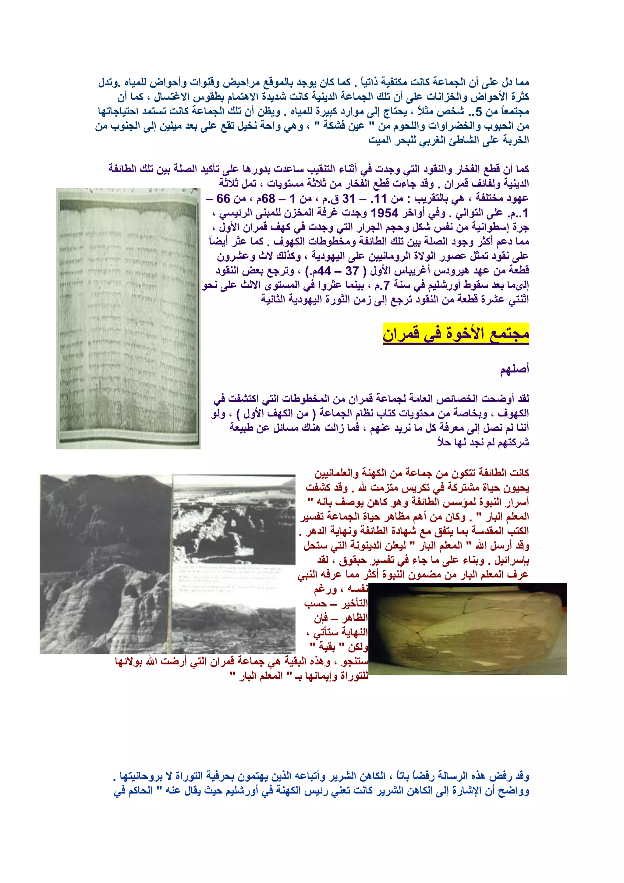 ‫ِّب كي ػٍٝ أْ اٌغّبػخ وبٔذ ِىزف١خ مار١بً . وّب وبْ ٠ٛعل ثبٌّٛلغ ِواؽ١غ ٚلٕٛاد ٚأؽٛاع ٌٍّ١بٖ .ٚرلي‬
     ‫وضوح األؽٛاع ٚاٌقيأبد ػٍٝ أْ رٍه اٌغّبػخ اٌل٠ٕ١خ وبٔذ شل٠لح اال٘زّبَ ثـمًٛ االغزَبي ، وّب أْ‬
‫ِغزّؼبً ِٓ 5.. شقض ِض ً ، ٠ؾزبط ئٌٝ ِٛاهك وج١وح ٌٍّ١بٖ . ٚ٠ظٓ أْ رٍه اٌغّبػخ وبٔذ رَزّل اؽز١بعبرٙب‬
                                                                           ‫ال‬
‫ِٓ اٌؾجٛة ٚاٌقؼواٚاد ٚاٌٍؾَٛ ِٓ " ػ١ٓ فشىخ " ، ٟٚ٘ ٚاؽخ ٔق١ً رمغ ػٍٝ ثؼل ِ١ٍ١ٓ ئٌٝ اٌغٕٛة ِٓ‬
                                                               ‫اٌقوثخ ػٍٝ اٌشبؿئ اٌغوثٟ ٌٍجؾو اٌّ١ذ‬

   ‫وّب أْ لـغ اٌفقبه ٚإٌمٛك اٌزٟ ٚعلد فٟ أصٕبء اٌزٕم١ت ٍبػلد ثلٚه٘ب ػٍٝ رأو١ل اٌظٍخ ث١ٓ رٍه اٌـبئفخ‬
                               ‫اٌل٠ٕ١خ ٌٚفبئف لّواْ . ٚلل عبءد لـغ اٌفقبه ِٓ صالصخ َِزٛ٠بد ، رًّ صالصخ‬
                          ‫ػٙٛك ِقزٍفخ ، ٟ٘ ثبٌزمو٠ت : ِٓ 11. – 13 ق.َ ، ِٓ 1 – 86َ ، ِٓ 66 –‬
                             ‫1..َ. ػٍٝ اٌزٛاٌٟ . ٚفٟ أٚافو 4591 ٚعلد غوفخ اٌّقيْ ٌٍّجٕٝ اٌوئ١َٟ ،‬
                             ‫عوح ئٍـٛأ١خ ِٓ ٔفٌ شىً ٚؽغُ اٌغواه اٌزٟ ٚعلد فٟ وٙف لّواْ األٚي ،‬
                           ‫ِّب كػُ أوضو ٚعٛك اٌظٍخ ث١ٓ رٍه اٌـبئفخ ِٚقـٛؿبد اٌىٙٛف . وّب ػضو أ٠ؼبً‬
                              ‫ػٍٝ ٔمٛك رّضً ػظٛه اٌٛالح اٌوِٚبٔ١١ٓ ػٍٝ اٌ١ٙٛك٠خ ، ٚونٌه الس ٚػشوْٚ‬
                              ‫لـؼخ ِٓ ػٙل ٘١وٚكً أغو٠جبً األٚي ( 73 – 44َ.) ، ٚروعغ ثؼغ إٌمٛك‬
                         ‫ئٌّٜب ثؼل ٍمٛؽ أٚهشٍ١ُ فٟ ٍٕخ 7.َ ، ث١ّٕب ػضوٚا فٟ اٌَّزٜٛ االٌش ػٍٝ ٔؾٛ‬
                                         ‫اصٕزٟ ػشوح لـؼخ ِٓ إٌمٛك روعغ ئٌٝ ىِٓ اٌضٛهح اٌ١ٙٛك٠خ اٌضبٔ١خ‬

                                                                     ‫ِغزّغ األفٛح فٟ لّواْ‬
                                                                                                  ‫أطٍُٙ‬

                            ‫ٌمل أٚػؾذ اٌقظبئض اٌؼبِخ ٌغّبػخ لّواْ ِٓ اٌّقـٛؿبد اٌزٟ اوزشفذ فٟ‬
                           ‫اٌىٙٛف ، ٚثقبطخ ِٓ ِؾزٛ٠بد وزبة ٔظبَ اٌغّبػخ ( ِٓ اٌىٙف األٚي ) ، ٌٚٛ‬
                               ‫إٔٔب ٌُ ٔظً ئٌٝ ِؼوفخ وً ِب ٔو٠ل ػُٕٙ ، فّب ىاٌذ ٕ٘بن َِبئً ػٓ ؿج١ؼخ‬
                                                                              ‫شووزُٙ ٌُ ٔغل ٌٙب ؽالً‬

                                                     ‫وبٔذ اٌـبئفخ رزىْٛ ِٓ عّبػخ ِٓ اٌىٕٙخ ٚاٌؼٍّبٔ١١ٓ‬
                                                   ‫٠ؾ١ْٛ ؽ١بح ِشزووخ فٟ رىو٠ٌ ِزيِذ هلل . ٚلل وشفذ‬
                                                    ‫أٍواه إٌجٛح ٌّإٌٍ اٌـبئفخ ٚ٘ٛ وب٘ٓ ٠ٛطف ثأٔٗ "‬
                                                 ‫اٌّؼٍُ اٌجبه " . ٚوبْ ِٓ أُ٘ ِظب٘و ؽ١بح اٌغّبػخ رفَ١و‬
                                                 ‫اٌىزت اٌّملٍخ ثّب ٠زفك ِغ شٙبكح اٌـبئفخ ٚٔٙب٠خ اٌل٘و .‬
                                                   ‫ٚلل أهًٍ اهلل " اٌّؼٍُ اٌجبه " ٌ١ؼٍٓ اٌل٠ٕٛٔخ اٌزٟ ٍزؾً‬
                                                      ‫ثاٍوائ١ً . ٚثٕبء ػٍٝ ِب عبء فٟ رفَ١و ؽجمٛق ، ٌمل‬
                                                 ‫ػوف اٌّؼٍُ اٌجبه ِٓ ِؼّْٛ إٌجٛح أوضو ِّب ػوفٗ إٌجٟ‬
                                                     ‫ٔفَٗ ، ٚهغُ‬
                                                   ‫اٌزأف١و – ؽَت‬
                                                     ‫اٌظب٘و – فاْ‬
                                                   ‫إٌٙب٠خ ٍزأرٟ ،‬
                                                    ‫ٌٚىٓ " ثم١خ "‬
    ‫ٍزٕغٛ ، ٚ٘نٖ اٌجم١خ ٟ٘ عّبػخ لّواْ اٌزٟ أهػذ اهلل ثٛالئٙب‬
                               ‫ٌٍزٛهاح ٚئ٠ّبٔٙب ثـ " اٌّؼٍُ اٌجبه "‬




    ‫ٚلل هفغ ٘نٖ اٌوٍبٌخ هفؼبً ثبربً ، اٌىب٘ٓ اٌشو٠و ٚأرجبػٗ اٌن٠ٓ ٠ٙزّْٛ ثؾوف١خ اٌزٛهاح ال ثوٚؽبٔ١زٙب .‬
    ‫ٚٚاػؼ أْ اإلشبهح ئٌٝ اٌىب٘ٓ اٌشو٠و وبٔذ رؼٕٟ هئ١ٌ اٌىٕٙخ فٟ أٚهشٍ١ُ ؽ١ش ٠مبي ػٕٗ " اٌؾبوُ فٟ‬
 