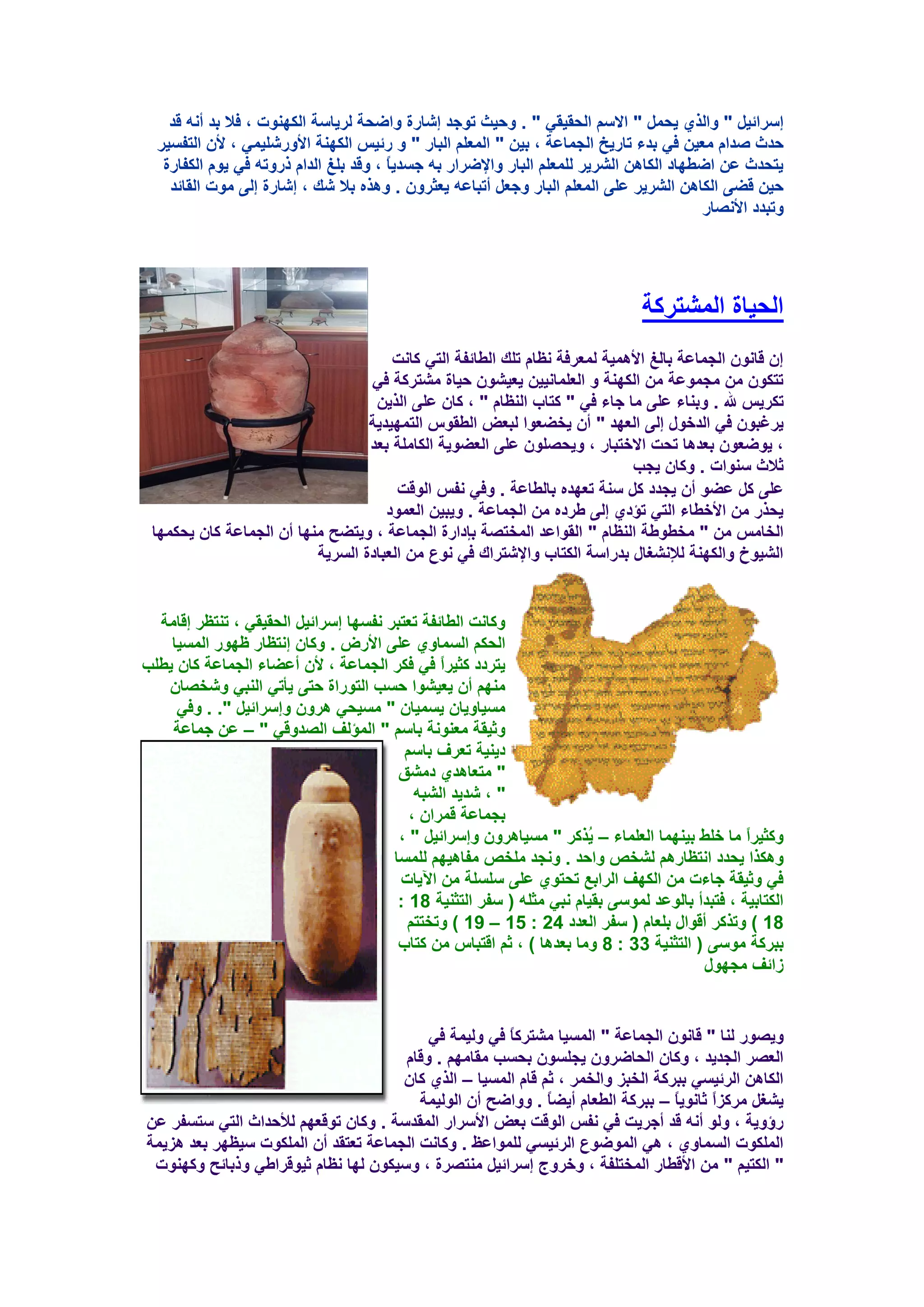 ‫ئٍوائ١ً " ٚاٌنٞ ٠ؾًّ " االٍُ اٌؾم١مٟ " . ٚؽ١ش رٛعل ئشبهح ٚاػؾخ ٌو٠بٍخ اٌىٕٙٛد ، فال ثل أٔٗ لل‬
  ‫ؽلس طلاَ ِؼ١ٓ فٟ ثلء ربه٠ـ اٌغّبػخ ، ث١ٓ " اٌّؼٍُ اٌجبه " ٚ هئ١ٌ اٌىٕٙخ األٚهشٍ١ّٟ ، ألْ اٌزفَ١و‬
   ‫٠زؾلس ػٓ اػـٙبك اٌىب٘ٓ اٌشو٠و ٌٍّؼٍُ اٌجبه ٚاإلػواه ثٗ عَل٠ً ، ٚلل ثٍغ اٌلاَ مهٚرٗ فٟ ٠َٛ اٌىفبهح‬
                                        ‫ب‬
    ‫ؽ١ٓ لؼٝ اٌىب٘ٓ اٌشو٠و ػٍٝ اٌّؼٍُ اٌجبه ٚعؼً أرجبػٗ ٠ؼضوْٚ . ٚ٘نٖ ثال شه ، ئشبهح ئٌٝ ِٛد اٌمبئل‬
                                                                                         ‫ٚرجلك األٔظبه‬




                                                                                ‫اٌؾ١بح اٌّشزووخ‬
                                      ‫ئْ لبْٔٛ اٌغّبػخ ثبٌغ األّ٘١خ ٌّؼوفخ ٔظبَ رٍه اٌـبئفخ اٌزٟ وبٔذ‬
                                  ‫رزىْٛ ِٓ ِغّٛػخ ِٓ اٌىٕٙخ ٚ اٌؼٍّبٔ١١ٓ ٠ؼ١شْٛ ؽ١بح ِشزووخ فٟ‬
                                   ‫رىو٠ٌ هلل . ٚثٕبء ػٍٝ ِب عبء فٟ " وزبة إٌظبَ " ، وبْ ػٍٝ اٌن٠ٓ‬
                                  ‫٠وغجْٛ فٟ اٌلفٛي ئٌٝ اٌؼٙل " أْ ٠قؼؼٛا ٌجؼغ اٌـمًٛ اٌزّٙ١ل٠خ‬
                                  ‫، ٠ٛػؼْٛ ثؼل٘ب رؾذ االفزجبه ، ٚ٠ؾظٍْٛ ػٍٝ اٌؼؼٛ٠خ اٌىبٍِخ ثؼل‬
                                                                            ‫صالس ٍٕٛاد . ٚوبْ ٠غت‬
                                       ‫ػٍٝ وً ػؼٛ أْ ٠غلك وً ٍٕخ رؼٙلٖ ثبٌـبػخ . ٚفٟ ٔفٌ اٌٛلذ‬
                                     ‫٠ؾنه ِٓ األفـبء اٌزٟ رإكٞ ئٌٝ ؿوكٖ ِٓ اٌغّبػخ . ٚ٠ج١ٓ اٌؼّٛك‬
 ‫اٌقبٌِ ِٓ " ِقـٛؿخ إٌظبَ " اٌمٛاػل اٌّقزظخ ثاكاهح اٌغّبػخ ، ٚ٠زؼؼ ِٕٙب أْ اٌغّبػخ وبْ ٠ؾىّٙب‬
                          ‫اٌش١ٛؿ ٚاٌىٕٙخ ٌإلٔشغبي ثلهاٍخ اٌىزبة ٚاإلشزوان فٟ ٔٛع ِٓ اٌؼجبكح اٌَو٠خ‬


  ‫ٚوبٔذ اٌـبئفخ رؼزجو ٔفَٙب ئٍوائ١ً اٌؾم١مٟ ، رٕزظو ئلبِخ‬
    ‫اٌؾىُ اٌَّبٚٞ ػٍٝ األهع . ٚوبْ ئٔزظبه ظٙٛه اٌَّ١ب‬
‫٠زوكك وض١واً فٟ فىو اٌغّبػخ ، ألْ أػؼبء اٌغّبػخ وبْ ٠ـٍت‬
   ‫ُِٕٙ أْ ٠ؼ١شٛا ؽَت اٌزٛهاح ؽزٝ ٠أرٟ إٌجٟ ٚشقظبْ‬
     ‫َِ١بٚ٠بْ ٠َّ١بْ " َِ١ؾٟ ٘وْٚ ٚئٍوائ١ً ". . ٚفٟ‬
    ‫ٚص١مخ ِؼٕٛٔخ ثبٍُ " اٌّإٌف اٌظلٚلٟ " – ػٓ عّبػخ‬
                                         ‫ك٠ٕ١خ رؼوف ثبٍُ‬
                                        ‫" ِزؼب٘لٞ كِشك‬
                                           ‫" ، شل٠ل اٌشجٗ‬
                                          ‫ثغّبػخ لّواْ ،‬
                                        ‫ٚوض١واً ِب فٍؾ ث١ّٕٙب اٌؼٍّبء – ُنوو " َِ١ب٘وْٚ ٚئٍوائ١ً " ،‬
                                                                      ‫٠‬
                                       ‫ٚ٘ىنا ٠ؾلك أزظبهُ٘ ٌشقض ٚاؽل . ٚٔغل ٍِقض ِفب٘١ُٙ ٌٍَّب‬
                                        ‫فٟ ٚص١مخ عبءد ِٓ اٌىٙف اٌواثغ رؾزٛٞ ػٍٝ ٍٍٍَخ ِٓ ا٢٠بد‬
                                        ‫اٌىزبث١خ ، فزجلأ ثبٌٛػل ٌٍّٛٝ ثم١بَ ٔجٟ ِضٍٗ ( ٍفو اٌزضٕ١خ 81 :‬
                                          ‫81 ) ٚرنوو ألٛاي ثٍؼبَ ( ٍفو اٌؼلك 42 : 51 – 91 ) ٚرقززُ‬
                                        ‫ثجووخ ٍِٛٝ ( اٌزضٕ١خ 33 : 8 ِٚب ثؼل٘ب ) ، صُ الزجبً ِٓ وزبة‬
                                                                                        ‫ىائف ِغٙٛي‬


                                          ‫ٚ٠ظٛه ٌٕب " لبْٔٛ اٌغّبػخ " اٌَّ١ب ِشزووبً فٟ ٌٚ١ّخ فٟ‬
                                      ‫اٌؼظو اٌغل٠ل ، ٚوبْ اٌؾبػوْٚ ٠غٍَْٛ ثؾَت ِمبُِٙ . ٚلبَ‬
                                      ‫اٌىب٘ٓ اٌوئ١َٟ ثجووخ اٌقجي ٚاٌقّو ، صُ لبَ اٌَّ١ب – اٌنٞ وبْ‬
                                         ‫٠شغً ِووياً صبٔٛ٠بً – ثجووخ اٌـؼبَ أ٠ؼبً . ٚٚاػؼ أْ اٌٌٛ١ّخ‬
‫هؤٚ٠خ ، ٌٚٛ أٔٗ لل أعو٠ذ فٟ ٔفٌ اٌٛلذ ثؼغ األٍواه اٌّملٍخ . ٚوبْ رٛلؼُٙ ٌألؽلاس اٌزٟ ٍزَفو ػٓ‬
‫اٌٍّىٛد اٌَّبٚٞ ، ٟ٘ اٌّٛػٛع اٌوئ١َٟ ٌٍّٛاػظ . ٚوبٔذ اٌغّبػخ رؼزمل أْ اٌٍّىٛد ٍ١ظٙو ثؼل ٘ي٠ّخ‬
 ‫" اٌىز١ُ " ِٓ األلـبه اٌّقزٍفخ ، ٚفوٚط ئٍوائ١ً ِٕزظوح ، ٍٚ١ىْٛ ٌٙب ٔظبَ ص١ٛلواؿٟ ٚمثبئؼ ٚوٕٙٛد‬
 