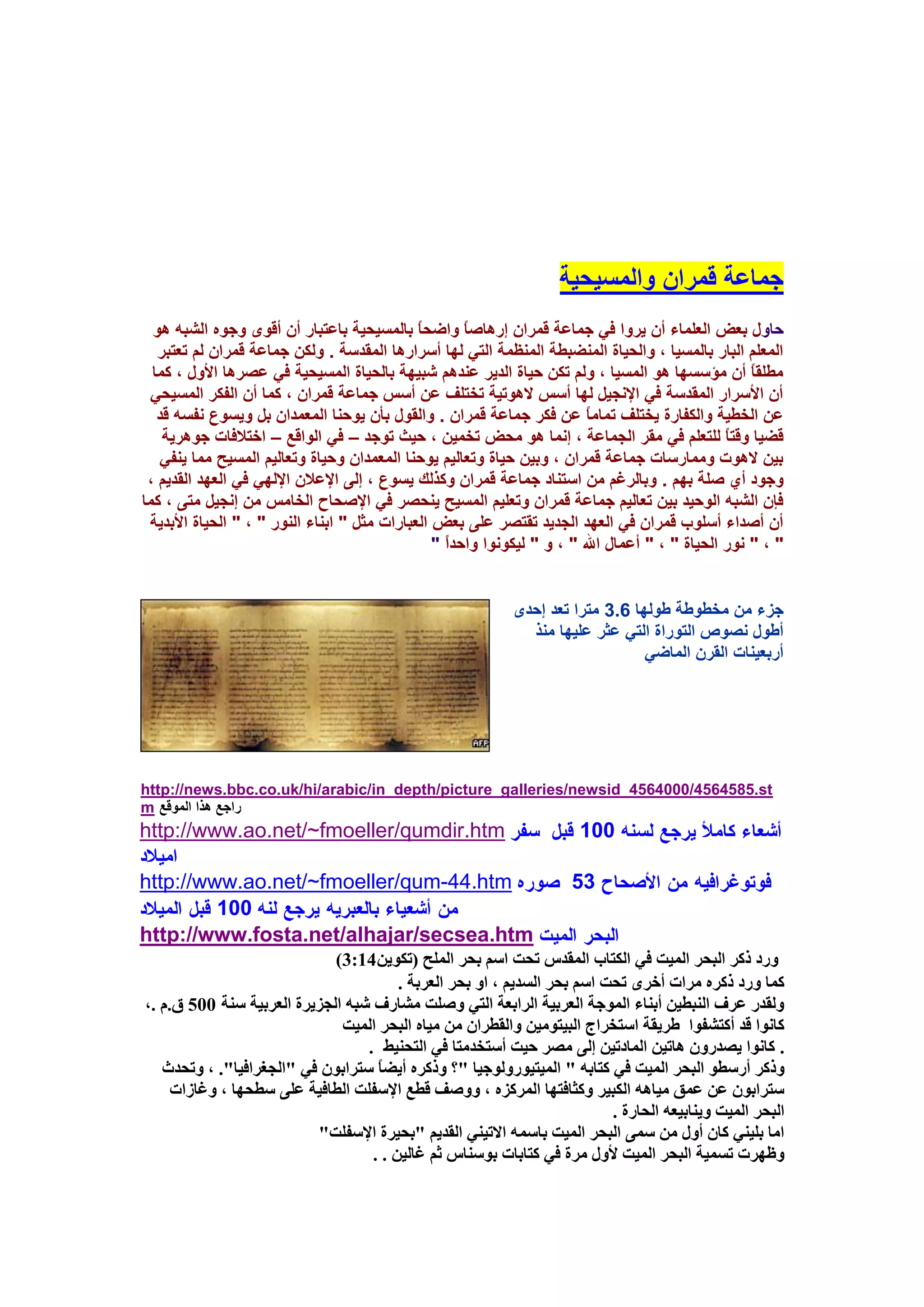‫عّبػخ لّواْ ٚاٌَّ١ؾ١خ‬
  ‫ؽبٚي ثؼغ اٌؼٍّبء أْ ٠وٚا فٟ عّبػخ لّواْ ئه٘بطً ٚاػؾبً ثبٌَّ١ؾ١خ ثبػزجبه أْ ألٜٛ ٚعٖٛ اٌشجٗ ٘ٛ‬
                                                       ‫ب‬
   ‫اٌّؼٍُ اٌجبه ثبٌَّ١ب ، ٚاٌؾ١بح إٌّؼجـخ إٌّظّخ اٌزٟ ٌٙب أٍواه٘ب اٌّملٍخ . ٌٚىٓ عّبػخ لّواْ ٌُ رؼزجو‬
  ‫ِـٍمبً أْ ِإٍَٙب ٘ٛ اٌَّ١ب ، ٌُٚ رىٓ ؽ١بح اٌل٠و ػٕلُ٘ شج١ٙخ ثبٌؾ١بح اٌَّ١ؾ١خ فٟ ػظو٘ب األٚي ، وّب‬
 ‫أْ األٍواه اٌّملٍخ فٟ اإلٔغ١ً ٌٙب أٌٍ ال٘ٛر١خ رقزٍف ػٓ أٌٍ عّبػخ لّواْ ، وّب أْ اٌفىو اٌَّ١ؾٟ‬
   ‫ػٓ اٌقـ١خ ٚاٌىفبهح ٠قزٍف رّبِبً ػٓ فىو عّبػخ لّواْ . ٚاٌمٛي ثأْ ٠ٛؽٕب اٌّؼّلاْ ثً ٚ٠َٛع ٔفَٗ لل‬
    ‫لؼ١ب ٚلزبً ٌٍزؼٍُ فٟ ِمو اٌغّبػخ ، ئّٔب ٘ٛ ِؾغ رقّ١ٓ ، ؽ١ش رٛعل – فٟ اٌٛالغ – افزالفبد عٛ٘و٠خ‬
   ‫ث١ٓ ال٘ٛد ِّٚبهٍبد عّبػخ لّواْ ، ٚث١ٓ ؽ١بح ٚرؼبٌ١ُ ٠ٛؽٕب اٌّؼّلاْ ٚؽ١بح ٚرؼبٌ١ُ اٌَّ١ؼ ِّب ٠ٕفٟ‬
 ‫ٚعٛك أٞ طٍخ ثُٙ . ٚثبٌوغُ ِٓ اٍزٕبك عّبػخ لّواْ ٚونٌه ٠َٛع ، ئٌٝ اإلػالْ اإلٌٟٙ فٟ اٌؼٙل اٌمل٠ُ ،‬
‫فاْ اٌشجٗ اٌٛؽ١ل ث١ٓ رؼبٌ١ُ عّبػخ لّواْ ٚرؼٍ١ُ اٌَّ١ؼ ٠ٕؾظو فٟ اإلطؾبػ اٌقبٌِ ِٓ ئٔغ١ً ِزٝ ، وّب‬
 ‫أْ أطلاء أٍٍٛة لّواْ فٟ اٌؼٙل اٌغل٠ل رمزظو ػٍٝ ثؼغ اٌؼجبهاد ِضً " اثٕبء إٌٛه " ، " اٌؾ١بح األثل٠خ‬
                                                 ‫" ، " ٔٛه اٌؾ١بح " ، " أػّبي اهلل " ، ٚ " ٌ١ىٛٔٛا ٚاؽلاً "‬


                                                             ‫عيء ِٓ ِقـٛؿخ ؿٌٛٙب 6.3 ِزوا رؼل ئؽلٜ‬
                                                               ‫أؿٛي ٔظٛص اٌزٛهاح اٌزٟ ػضو ػٍ١ٙب ِٕن‬
                                                                                 ‫أهثؼ١ٕبد اٌموْ اٌّبػٟ‬




‫‪http://news.bbc.co.uk/hi/arabic/in_depth/picture_galleries/newsid_4564000/4564585.st‬‬
‫هاعغ ٘نا اٌّٛلغ ‪m‬‬
‫‪http://www.ao.net/~fmoeller/qumdir.htm‬‬                                  ‫001‬

‫‪http://www.ao.net/~fmoeller/qum-44.htm‬‬                                 ‫35‬
         ‫001‬
‫‪http://www.fosta.net/alhajar/secsea.htm‬‬
                             ‫ٔسد ركش انثحش انًٛد فٙ انكراب انًمذط ذحد اسى تحش انًهح (ذكٍٕٚ41:3)‬
                                        ‫كًا ٔسد ركشِ يشاخ أخشٖ ذحد اسى تحش انسذٚى ، أ تحش انعشتح .‬
‫ٔنمذس عشف انُثغٍٛ أتُاء انًٕجح انعشتٛح انشاتعح انرٙ ٔصهد يشاسف شثّ انجضٚشج انعشتٛح سُح 005 ق.و .،‬
                              ‫كإَا لذ أكرشفٕا عشٚمح اسرخشاض انثٛرٕيٍٛ ٔانمغشاٌ يٍ يٛاِ انثحش انًٛد‬
                                  ‫. كإَا ٚصذسٌٔ ْاذٍٛ انًادذٍٛ إنٗ يصش حٛد أسرخذيرا فٙ انرحُٛظ .‬
   ‫ٔركش أسسغٕ انثحش انًٛد فٙ كراتّ " انًٛرٕٛسٔنٕجٛا "؟ ٔركشِ أٚضاً سرشاتٌٕ فٙ "انجغشافٛا". ، ٔذحذز‬
     ‫سرشاتٌٕ عٍ عًك يٛاّْ انكثٛش ٔكصافرٓا انًشكضِ ، ٔٔصف لغع اإلسفهد انغافٛح عهٗ سغحٓا ، ٔغاصاخ‬
                                                                          ‫انثحش انًٛد ُٔٚاتٛعّ انحاسج .‬
                          ‫ايا تهُٛٙ كاٌ أٔل يٍ سًٗ انثحش انًٛد تاسًّ االذُٛٙ انمذٚى "تحٛشج اإلسفهد"‬
                                   ‫ٔظٓشخ ذسًٛح انثحش انًٛد ألٔل يشج فٙ كراتاخ تٕسُاط شى غانٍٛ . .‬
 