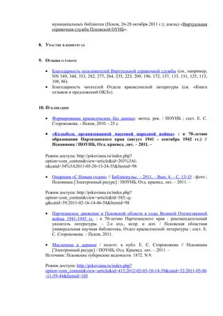 муниципальных библиотек (Псков, 26-28 октября 2011 г.); доклад «Виртуальная
       справочная служба Псковской ОУНБ».


8. УЧАСТИЕ В КОНКУРСАХ


9. ОТЗЫВЫ О РАБОТЕ

   •   Благодарность пользователей Виртуальной справочной службы (см., например,
       NN 349, 344, 333, 282, 277, 264, 235, 223, 209, 196, 172, 137, 133, 131, 125, 113,
       108, 86).
   •   Благодарность читателей Отдела краеведческой литературы (см. «Книга
       отзывов и предложений ОКЛ»).


10. ПУБЛИКАЦИИ

   •   Формирование краеведческих баз данных: метод. рек. / ПОУНБ ; сост. Е. С.
       Сторокожева. - Псков, 2010. - 25 с.

   • «Колыбель организованной массовой народной войны» : к 70-летию
       образования Партизанского края (август 1941 - сентябрь 1942 гг.) //
       Псковиана / ПОУНБ, Отд. краевед. лит. – 2011. –

   Режим доступа: http://pskoviana.ru/index.php?
   option=com_content&view=article&id=203%3Al-
   r&catid=54%3A2011-05-20-13-24-35&Itemid=98

   •   Операция «С Новым годом» // Библиопульс. – 2011. – Вып. 4. – С. 13-15 : фото ;
       Псковиана [Электронный ресурс] / ПОУНБ, Отд. краевед. лит. – 2011. –

   Режим доступа: http://pskoviana.ru/index.php?
   option=com_content&view=article&id=383:-q-
   q&catid=39:2011-02-16-14-46-54&Itemid=98

   •   Партизанское движение в Псковской области в годы Великой Отечественной
       войны 1941-1945 гг. : к 70-летию Партизанского края : рекомендательный
       указатель литературы. – 2-е изд., испр. и доп. / Псковская областная
       универсальная научная библиотека, Отдел краеведческой литературы ; сост. Е.
       С. Сторокожева. – Псков, 2011.

   •  Масленица в деревне / подгот. к публ. Е. С. Сторокожева // Псковиана
      [Электронный ресурс] / ПОУНБ, Отд. Краевед. лит. – 2011. –
   Источник: Псковские губернские ведомости. 1872. N 9.

   Режим доступа: http://pskoviana.ru/index.php?
   option=com_content&view=article&id=413:2012-02-03-10-14-39&catid=52:2011-05-06
   -11-59-44&Itemid=105
 