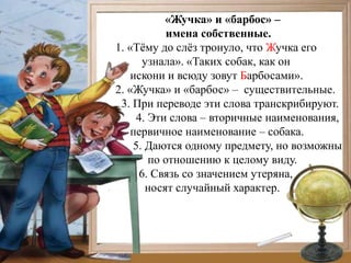 «Жучка» и «барбос» –
            имена собственные.
1. «Тѐму до слѐз тронуло, что Жучка его
       узнала». «Таких собак, как он
    искони и всюду зовут Барбосами».
2. «Жучка» и «барбос» – существительные.
 3. При переводе эти слова транскрибируют.
     4. Эти слова – вторичные наименования,
    первичное наименование – собака.
    5. Даются одному предмету, но возможны
        по отношению к целому виду.
      6. Связь со значением утеряна,
       носят случайный характер.
 