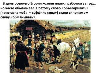В день осеннего Егория хозяин платил рабочим за труд,
но часто обманывал. Поэтому слово «объегоривать»
(приставка «об» + суффикс «ива») стало синонимом
слову «обманывать».
 