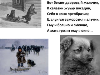 Вот бегает дворовый мальчик,
В салазки жучку посадив,
Себя в коня преобразив;
Шалун уж заморозил пальчик:
Ему и больно и смешно,
А мать грозит ему в окно...
 