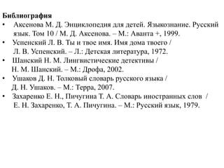 Библиография
• Аксенова М. Д. Энциклопедия для детей. Языкознание. Русский
   язык. Том 10 / М. Д. Аксенова. – М.: Аванта +, 1999.
• Успенский Л. В. Ты и твое имя. Имя дома твоего /
   Л. В. Успенский. – Л.: Детская литература, 1972.
• Шанский Н. М. Лингвистические детективы /
  Н. М. Шанский. – М.: Дрофа, 2002.
• Ушаков Д. Н. Толковый словарь русского языка /
  Д. Н. Ушаков. – М.: Терра, 2007.
• Захаренко Е. Н., Пичугина Т. А. Словарь иностранных слов /
   Е. Н. Захаренко, Т. А. Пичугина. – М.: Русский язык, 1979.
 