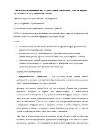 Развитие коммуникативной и культуроведческой компетенций учащихся на уроке
«Русский язык в кругу славянских языков».

Участники проектной деятельности – среднесрочный.

Проект по времени – среднесрочный.

Исследования учащихся в основном группового характера.

ЦЕЛЬ: создать условия для развития коммуникативной и культуроведческой компетенций
учащихся через исследовательскую (проектную) деятельность.

Задачи:

      воспитательная: способствовать воспитанию интереса к истории родного языка,
      связанной с историей русского народа;
      развивающая: способствовать развитию самостоятельной познавательной
      деятельности, умений строить монологический ответ, навыков работы в группе;
      образовательная: способствовать знакомству учащихся с вопросом возникновения
      славянской письменности, с подвигом Кирилла и Мефодия, показать родство
      славянских языков и место русского языка среди них.

   Актуальность выбора темы.

    Коммуникативная      компетенция       –    это   овладение   всеми       видами   речевой
   деятельности и основами культуры устной речи, умениями и навыками использования
   языка в различных сферах и ситуациях общения.

   Большинство учащихся признаѐтся в том, что в области общения они испытывают
   небольшие    проблемы    и    страхи,       что    свидетельствует     о    необходимости
   коммуникативной тренировки в ходе учебных занятий. Им трудно свободно говорить
   перед классом, делать сообщения, слушать другого человека, ждать возможности
   высказать свое мнение. Учителя также говорят об отказе учеников принимать участие
   в обсуждении материала урока, о неумении логично и связно построить речевое
   высказывание, о нехватке словарного запаса. Исследователи видят одну из причин
   этого в активности учителя на уроке и пассивности учащихся.

    На уроке я предполагаю изменить ситуацию таким образом, чтобы предпочтение
   отдавалось активной речи ученика, а учитель был «дирижером этого процесса». Также
   предполагаю сделать на уроке приоритетной формой работы групповую деятельность,
 