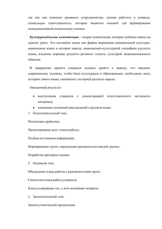 так как она помогает развивать сотрудничество, умение работать в команде,
социальную   ответственность,   которые    являются   основой   для   формирования
коммуникативной компетенции ученика.

 Культуроведческая компетенция – вторая компетенция, которая особенно важна на
данном уроке. Это осознание языка как формы выражения национальной культуры,
взаимосвязи языка и истории народа, национально-культьурной специфики русского
языка, владение нормами русского речевого этикета, культурой межнационального
общения.

 В завершение проекта учащиеся должны прийти к выводу, что каждому
современному человеку, чтобы быть культурным и образованным, необходимо знать
историю своего языка, связанную с историей русского народа.

 Ожидаемый результат:

      выступления    учащихся     с   демонстрацией   подготовленного   наглядного
      материала;
      написание сочинений-рассуждений о русском языке.
1. Подготовительный этап.

Постановка проблемы.

Проектирование всех этапов работы.

Подбор источников информации.

Формирование групп, определение руководителя каждой группы.

Разработка критериев оценки.

2. Основной этап.

Обсуждение плана работы с руководителями групп.

Самостоятельная работа учащихся.

Консультирование тех, у кого возникают вопросы.

3. Заключительный этап.

Защита ученической презентации.
 